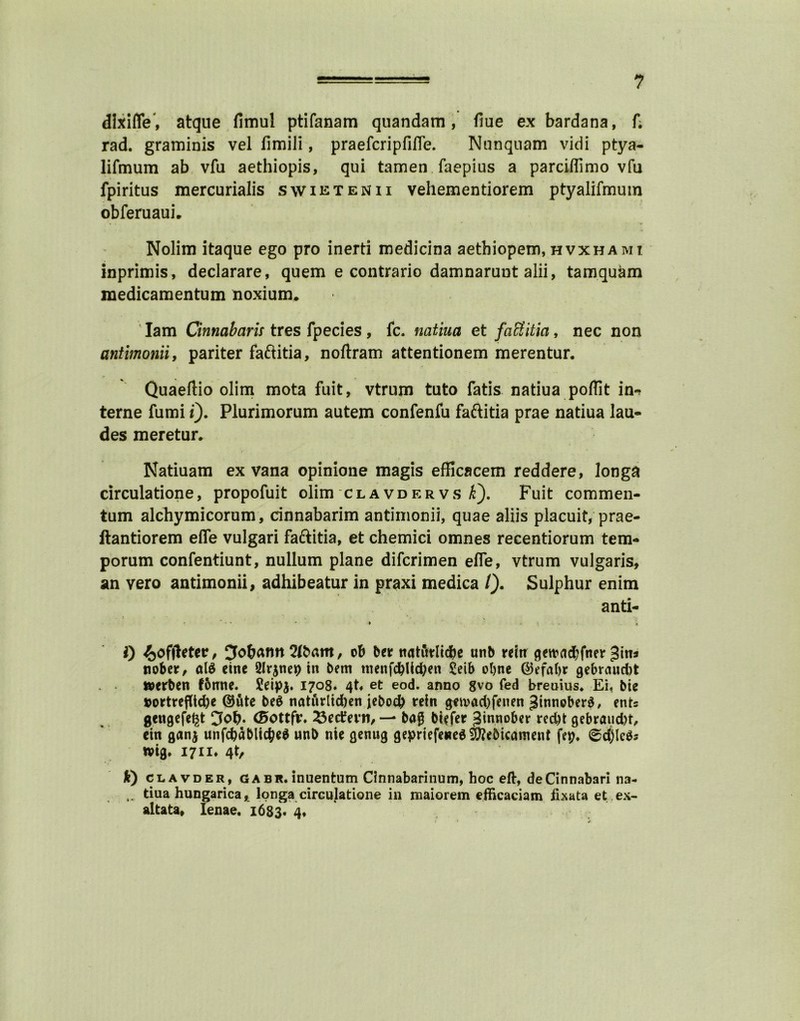 dixifle, atque fimul ptifanam quandam, flue ex bardana, f. rad. graminis vel fimili, praefcripfifle. Nunquam vidi ptya- lifmum ab vfu aethiopis, qui tamen faepius a parciffimo vfu fpiritus mercurialis swietenii vehementiorem ptyalifmum obferuaui. Nolim itaque ego pro inerti medicina aethiopem, hvxhami inprimis, declarare, quern e contrario damnarunt alii, tamquam medicamentum noxium. Iam Cinnabaris tres fpecies, fc. natiua et faftitia, nec non antimonii, pariter faftitia, noftram attentionem merentur. Quaeftio olim mota fuit, vtrum tuto fatis natiua poffit in-^ terne fumi t). Plurimorum autem confenfu faftitia prae natiua lau- des meretur* Natiuam ex vana opinione magis efficacem reddere, longa circulatione, propofuit olim clavdervs i). Fuit commen- tum alchymicorum, cinnabarim antimonii, quae aliis placuit, prae- ftantiorem efife vulgari faftitia, et chemici omnes recentiorum tem- porum confentiunt, nullum plane difcrimen efle, vtrum vulgaris, an vero antimonii, adhibeatur in praxi medica /). Sulphur enim anti- ' ' * • * ► **.•«.■ . * 0 4>offletetr, 3o&ann2ft>am, ob be* ttatitrltdbe unb refrr gewad;fner Jitia tiober, alS cine 2lr$neis) in bem menfdbUd^eti £eib oljnc ©efabr gebraud)t tterben fbnne. £eipj. 1708. 4t* et eod. anno gvo fed breams* Ei, bie »ortreflid)e @utc beg natnrlidjen jebocb rein g<n>ad)feuen JinnoberS, ents gengefe^t <5>ottfr. 23etfevn, — bag biefer Jinnober red)t gebraud)t, cin ganj unfcbablicfce* unb nie genug gepriefeneSSERebicament fep* ©djleSs wig, 1711* 4t, k) clavder, gabr.inuentum Cinnabarinum, hoc eft:, deCinnabari na- tiua hungarica, longa circulatione in maiorem efficaciam fixata et ex- altata, Ienae. 1683. 4*