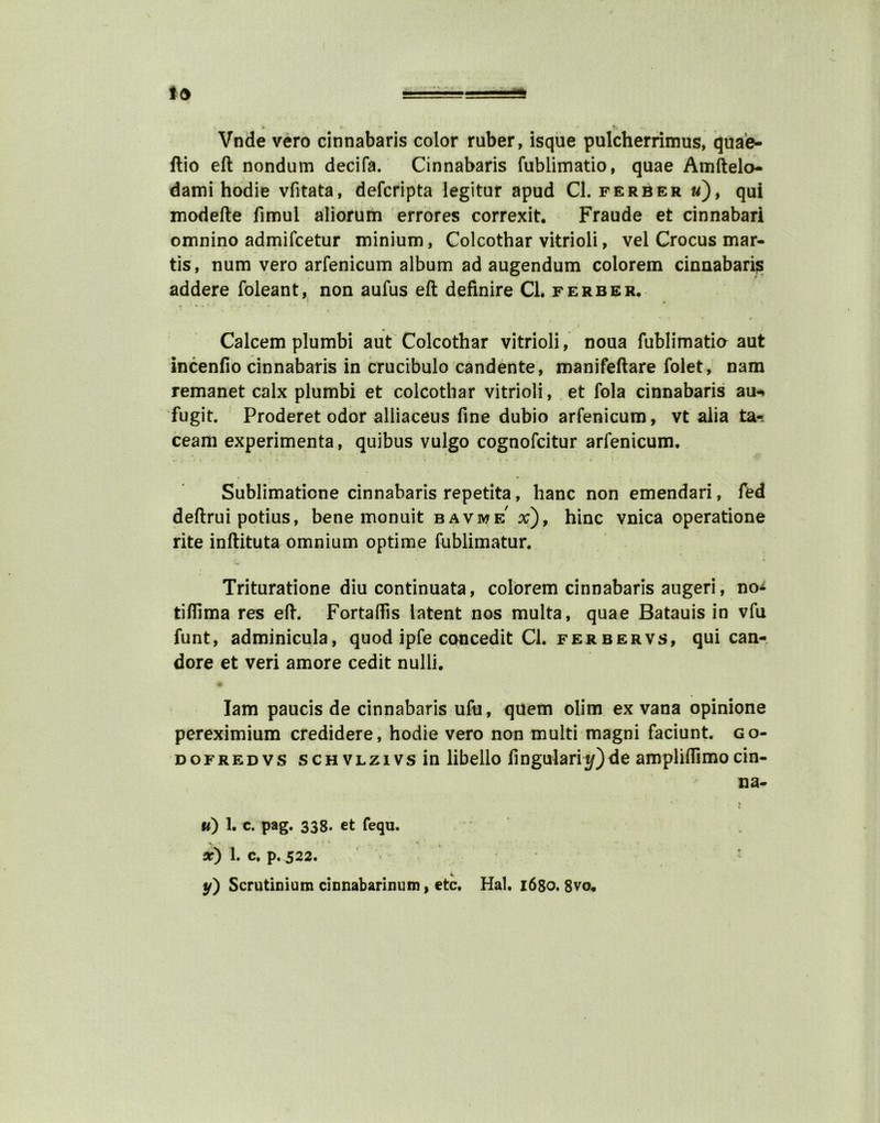 Vnde vero cinnabaris color ruber, isque pulcherrimus, quae- ftio eft nondum decifa. Cinnabaris fublimatio, quae Amftelo- dami hodie vfitata, defcripta legitur apud Cl. ferber «), qui modefte fimul aliorum errores correxit. Fraude et cinnabari omnino admifcetur minium, Colcothar vitrioli, vel Crocus mar- tis, num vero arfenicum album ad augendum colorem cinnabari;s addere foleant, non aufus eft definire Cl. ferber. * .,*• - •* ■ • * * ‘ * • * r Calcem plumbi aut Colcothar vitrioli, noua fublimatia aut incenfio cinnabaris in crucibulo candente, manifeftare folet, nam remanet calx plumbi et colcothar vitrioli, et fola cinnabaris au-. fugit. Proderet odor alliaceus fine dubio arfenicum, vt alia ta- ceam experimenta, quibus vulgo cognofcitur arfenicum. . I* » i* • * ■ ■ I V'. Sublimatione cinnabaris repetita, hanc non emendari, fed deftrui potius, bene monuit bavme x), hinc vnica operatione rite inftituta omnium optime fublimatur. • t. Trituratione diu continuata, colorem cinnabaris augeri, no* tifiima res eft. Fortaflis latent nos multa, quae Batauis in vfu funt, adminicula, quod ipfe concedit Cl. ferbervs, qui can- dore et veri amore cedit nulli. Iam paucis de cinnabaris ufu, quern olim ex vana opinione pereximium credidere, hodie vero non multi magni faciunt. go- dofredvs scHVLzivsin libello fingularit/)de amplifiimocin- na- * » i ti) 1. c. pag. 338. et fequ. > ' < ' “ - . v X) 1. C. p. 522. y) Scrutinium cinnabarinum, etc. Hal. 1680. 8vo.