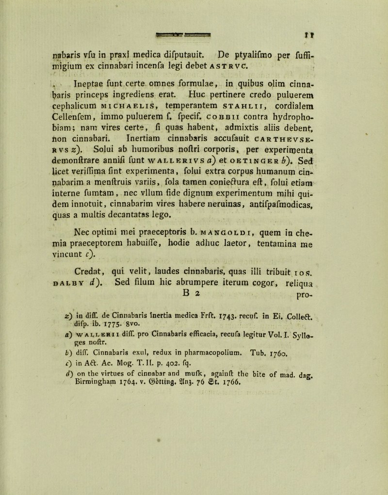 tt nabaris vfu in praxi medica difputauit. De ptyalifmo per fuffi- migium ex cinnabari incenfa legi debet astrvc. Ineptae funt certe omnes formulae, in quibus olim cinna- baris princeps ingrediens erat. Hue pertinere credo puluerem cephalicum michaelis, temperantem stahlii, cordialem Cellenfem, immo puluerem f. fpecif. cobbii contra hydropho- biam; nam vires certe, fi quas habent, admixtis aliis debent, non cinnabari. Inertiam cinnabaris accufauit carthevse- rvs z). Solui ab humoribus noftri corporis, per experirnenta demonftrare anniii funt wallerivs a) et oetinger ^), Sed licet veriflima lint experimenta, folui extra corpus humanum cin- nabarim a menftruis variis, fola tamen conieftura eft, folui etiam interne fumtam, nec vllum fide dignum experimentum mihi qui- deminnotuit, cinnabarim vires habere neruinas, antifpafmodicas, quas a multis decantatas lego. Nec optimi mei praeceptoris b. mangoldi, quem in che- mia praeceptorem habuilTe, hodie adhuc laetor, tentamina me vincunt r). Credat, qui velit, laudes cinnabaris, quas illi tribuit ios. dal by Sed filum hie abrumpere iterum cogor, reliqua B 2 pro- z) in diff. de Cinnabaris Inertia medica Frft. 1743. recuf. in Ei. Colleft. difp. ib. 1775. 8vo. a) wallkrii diff. pro Cinnabaris efficacia, recufa legitur Vol. I. Syllo- ges noftr. b) difT. Cinnabaris exul, redux in pharmacopolium. Tub. 1760. c) in Aft. Ac. Mog. T. If. p. 402. fq. d) on the virtues of cinnabar and mufk, againft the bite of mad. dag.