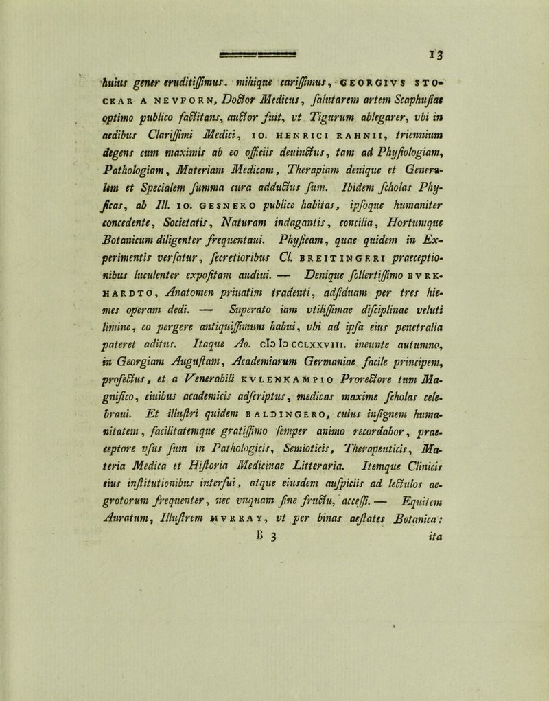 hums gener ernditijfimus. mihiqtte cariffimus, georgivs sto* ckar a nevforn, Do&or Medicus, falutarem artem Scaphuflae optimo publico fadtitans, auffior fuit, vt Tigurum ablegarer, i/£i in aedibits Clarijflmi Medici, io. henrici rahnii, triennium degens cum maximis ab eo offieiis deuindhis, tam ad Phyflologiam, Pathologiam, Materiam Me dicam, Therapiam denique et Genera- /im Specialem fumma cura addu&us Jitm. Ibidem fcholas Phy- Jicas i ab III. io. gesnero publics habit as, ipfoque humaniter concedente, Societatis, Naturam indagantis, concilia, Hortumque Botanicum diligenter frequentaui. Phyfleam, quidem in Ex- perimentis verfatur, fleeretioribus Cl. breitingeri praeceptio- wifow luculenter expofitam audiui. — Denique flollertijflmo bvrk- hardto, Anatomen priuatim tradenti, adfduam per ires hie- operam dedi. — Superato itim vtilijflmae difleiplinae veluti limine, pergere antiquiflflmum habui, i/ft ca? ipfla eius penetralia pateret aditus. Itaque Ao. clo Io cclxxviii. ineunte autumno, in Georgiam Align ft am, Academiarum Germaniae facile principem, profeSfus, et a Venerabili kvlenkampio ProreSfore turn Ma- gnifico, ciuibns academicis adfleriptus, medic as maxims fcholas tele- hr aui. Et ilhiftri quidem b aldingero, infgnem huma- nitatem, facilitatemque gratijjimo temper animo recordabor, ceptore vfus fum in Patholagicis, Semioticis, Therapeuticis, Ma- teria Medica et Hiftoria Medicinae Litteraria. Itemque Clinicis this infiitutionibus interfui, atque eiusdem aufpiciis ad ledtnlos ae- grotorum frequenter, 7Z££ vnquam fine fruHu, accejfl. — Equiicm Auratum, Illiiftrem mvrray, to&r aefates Botanica: V> 3 »