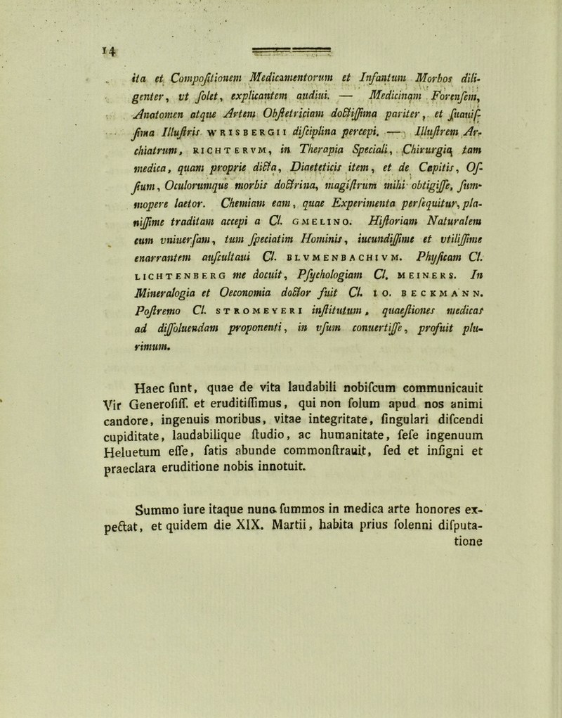 it a et Compojitionem Medicament or nm et Infantum Morb os dill genter, vt folet, explicantem audiui. — Medicinam Forenfem, Anatom en atque Artem Obftetviciam dodtijfima par iter r et fucmift Jima Illujlris wrisbergii difciplina percept. — Illujlrem Avr chiatrum, richtervm, in Therapia Speciali,. Chirurgic\ tam medica, quam proprie dipt a, Diaeteticis item, Capitis, 0/1 fum, Oculorunique morbis do&rina, magi ft rum mihi obtigijfe, fum- rnopere laetor. Chemicim earn, quae Experimenta perfequitur, pla- niftime traditam accept a CL gmelino. Hijloriam Naturaleiu cum vniuerfam, turn fpeciatim Hominis, iucundijfmie et vtilijjime enarrantem aufcultaui CL blvmenbachivm. Phyftcam Cl. lightens erg me do cult, Pfyehologiam Cl. meiners. In Mineralogia et Oeconomia doSlor fuit CL i o. beckmann. Pojlremo CL stromeyeri injlitutum, quaejliones medic as ad dijfoluendam proponenti., in vfum conuertijfc, profuit plu- rimum. Haec funt, quae de vita laudabili nobifcum communicauit Vir Generofiflf. et eruditiflimus, qui non folum apud nos animi candore, ingenuis moribus, vitae integritate, fingulari difcendi cupiditate, laudabilique ftudio, ac humanitate, fefe ingenuum Heluetum efle, fatis abunde commonftrauit, fed et infigni et praeclara eruditione nobis innotuit. Summo iure itaque nunafummos in medica arte honores ex- peftat, et quidem die XIX. Martii, habita prius folenni difputa- tione