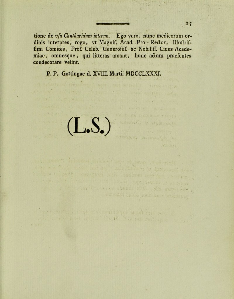 ! . M tione de vfu Cantharidum internet. Ego vero, nunc medicorum or- dinis interpres, rogo, vt Magnif. Acad. Pro-Re&or, Jlluftrif- fimi Comites, Prof. Celeb. Generofiflf. ac NobilifT. Ciues Acade- miae, omnesque, qui litteras amant, hunc aftum praefentes condecorare velint. P. P. Gottingae d, XVIII. Martii MDCCLXXXI.