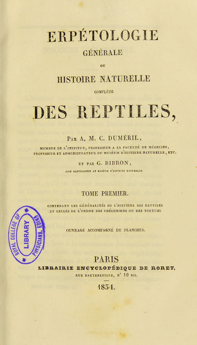 ERPÉTOLOGIE GÉNÉRALE ou HISTOIRE NATURELLE COMPLÈTE DES REPTILES, Pau A, M. C. DUMÊRIL, MEMBRE DE l'iNSTITUT, TROFESSEUR A II FACULTE DE MEDECINE, PROFESSEUR ET ADMINISTRATEUR DU MUSEUM d'uISTOIRE NATURELLE, ETC. et par G. BIBRON, AIDZ NATUB ALI3TB AU MUSÉDM d'hISTQIRE N\TtBELLE. TOME PREMIER. CONTENANT LES GÉNÉRALITÉS DE l'hISTOÏRE DliS REPTILES £T CELLES DE l'oRDRE DES CHELONIENS OU DES TORTUES OUVRAGE ACCOMPAGNÉ DE PLANCHES. PARIS LIBRAIRIE HNCYCIOFÉSI^UE DE RORET, RUE HAUTEFEUILLE, N° 1 0 BfS. 1834.