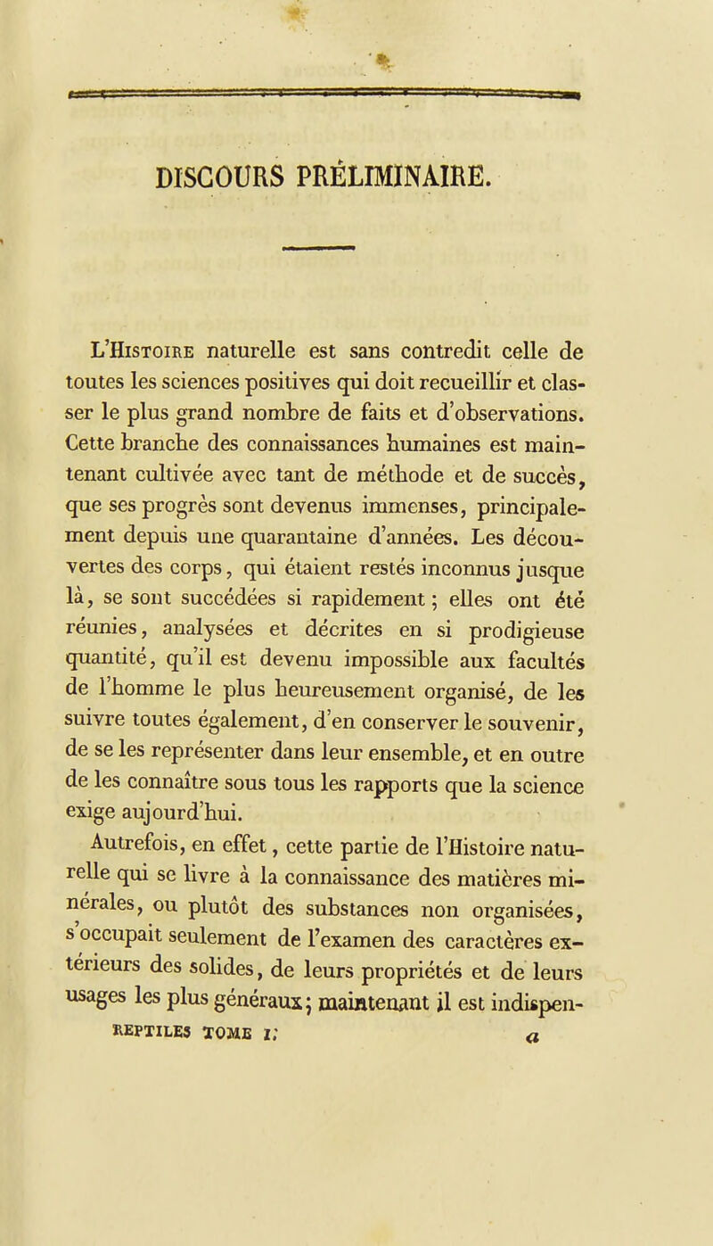 DISCOURS PRELIMINAIRE. L'Histoire naturelle est sans contredit celle de toutes les sciences positives qui doit recueillir et clas- ser le plus grand nombre de faits et d'observations. Cette branche des connaissances humaines est main- tenant cultivée avec tant de méthode et de succès, que ses progrès sont devenus immenses, principale- ment depuis une quarantaine d'années. Les décou- vertes des corps, qui étaient restés inconnus jusque là, se sont succédées si rapidement; elles ont été réunies, analysées et décrites en si prodigieuse quantité, qu'il est devenu impossible aux facultés de l'homme le plus heureusement organisé, de les suivre toutes également, d'en conserver le souvenir, de se les représenter dans leur ensemble, et en outre de les connaître sous tous les rapports que la science exige aujourd'hui. Autrefois, en effet, cette partie de l'Histoire natu- relle qui se livre à la connaissance des matières mi- nérales, ou plutôt des substances non organisées, s'occupait seulement de l'examen des caractères ex- térieurs des solides, de leurs propriétés et de leurs usages les plus généraux; maintenant il est indispen- REPTILE3 ÏOME |; a