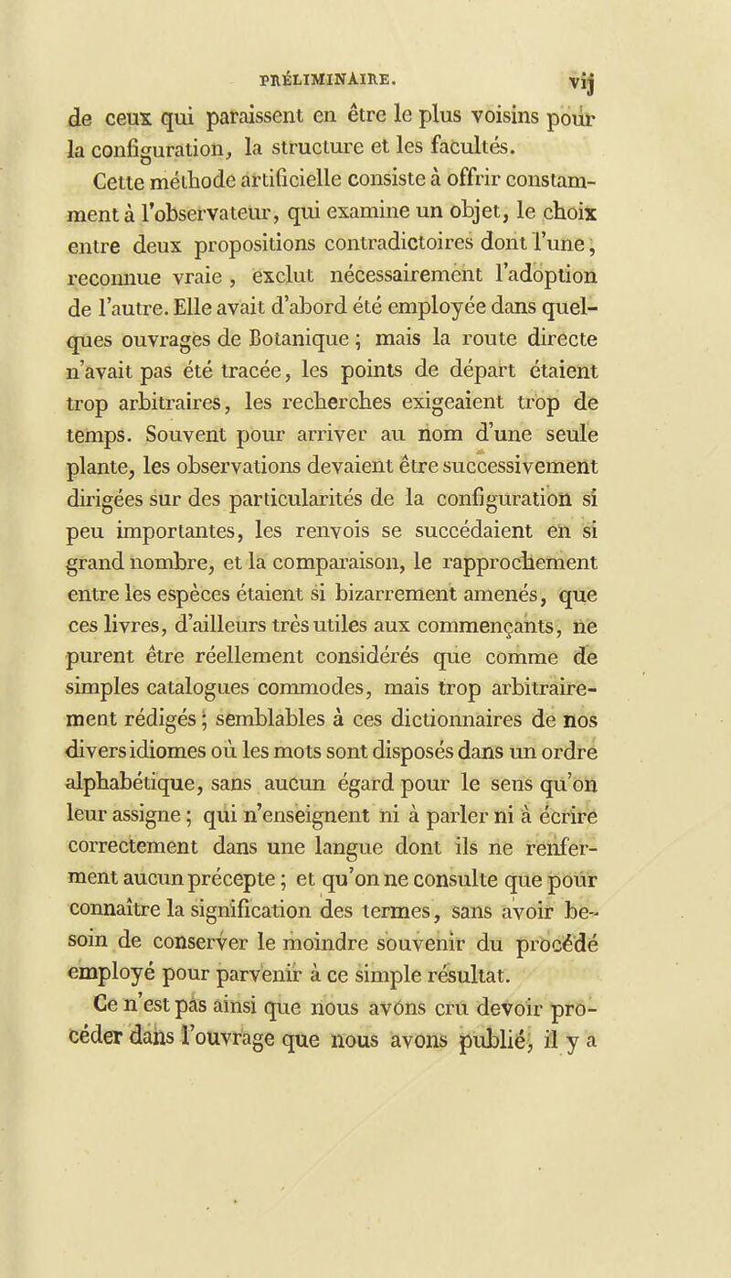 de ceux qui paraissent en être le plus voisins pour la configuration, la structure et les facultés. Cette méthode artificielle consiste à offrir constam- ment à l'observateur, qui examine un objet, le choix entre deux propositions contradictoires dont l'une, reconnue vraie , exclut nécessairement l'adoption de l'autre. Elle avait d'abord été employée dans quel- ques ouvrages de Botanique ; mais la route directe n'avait pas été tracée, les points de départ étaient trop arbitraires, les recherches exigeaient trop de temps. Souvent pour arriver au nom d'une seule plante, les observations devaient être successivement dirigées sur des particularités de la configuration si peu importantes, les renvois se succédaient en si grand nombre, et la comparaison, le rapprochement entre les espèces étaient si bizarrement amenés, que ces livres, d'ailleurs très utiles aux commençants, ne purent être réellement considérés que comme de simples catalogues commodes, mais trop arbitraire- ment rédigés ; semblables à ces dictionnaires de nos divers idiomes où les mots sont disposés dans un ordre alphabétique, sans aucun égard pour le sens qu'on leur assigne ; qui n'enseignent ni à parler ni à écrire correctement dans une langue dont ils ne renfer- ment aucun précepte ; et qu'on ne consulte que pour connaître la signification des termes, sans avoir be- soin de conserver le moindre souvenir du procédé employé pour parvenir à ce simple résultat. Ce n'est pas ainsi que nous avôns cru devoir pro- céder dans l'ouvrage que nous avons publié, il y a