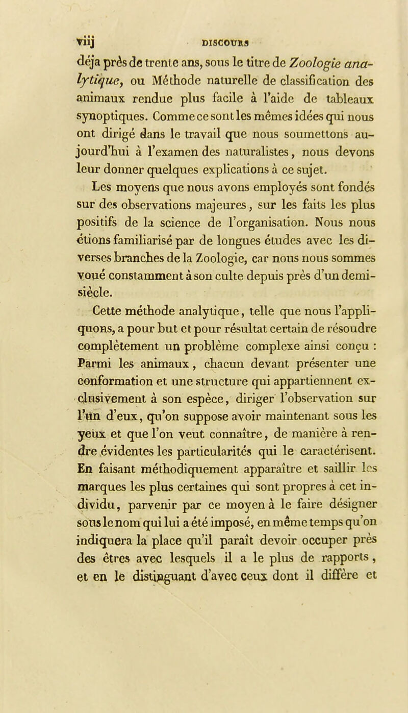 déjà près de trente ans, sous le titre de Zoologie ana- lytique, ou Méthode naturelle de classification des animaux rendue plus facile à l'aide de tableaux synoptiques. Comme ce sont les mêmes idées qui nous ont dirigé dans le travail que nous soumettons au- jourd'hui à l'examen des naturalistes, nous devons leur donner quelques explications à ce sujet. Les moyens que nous avons employés sont fondés sur des observations majeures, sur les faits les plus positifs de la science de l'organisation. Nous nous étions familiarisé par de longues études avec les di- verses branches de la Zoologie, car nous nous sommes voué constamment à son culte depuis près d'un demi- siècle. Cette méthode analytique, telle que nous l'appli- quons, a pour but et pour résultat certain de résoudre complètement un problème complexe ainsi conçu : Parmi les animaux, chacun devant présenter une conformation et une structure qui appartiemient ex- clusivement à son espèce, diriger l'observation sur l'un d'eux, qu'on suppose avoir maintenant sous les yeux et que l'on veut connaître, de manière à ren- dre évidentes les particularités qui le caractérisent. En faisant méthodiquement apparaître et saillir les marques les plus certaines qui sont propres à cet in- dividu, parvenir par ce moyen à le faire désigner sous le nom qui lui a été imposé, en même temps qu'on indiquera la place qu'il paraît devoir occuper près des êtres avec lesquels il a le plus de rapports, et en le distinguant d'avec ceux dont il diffère et