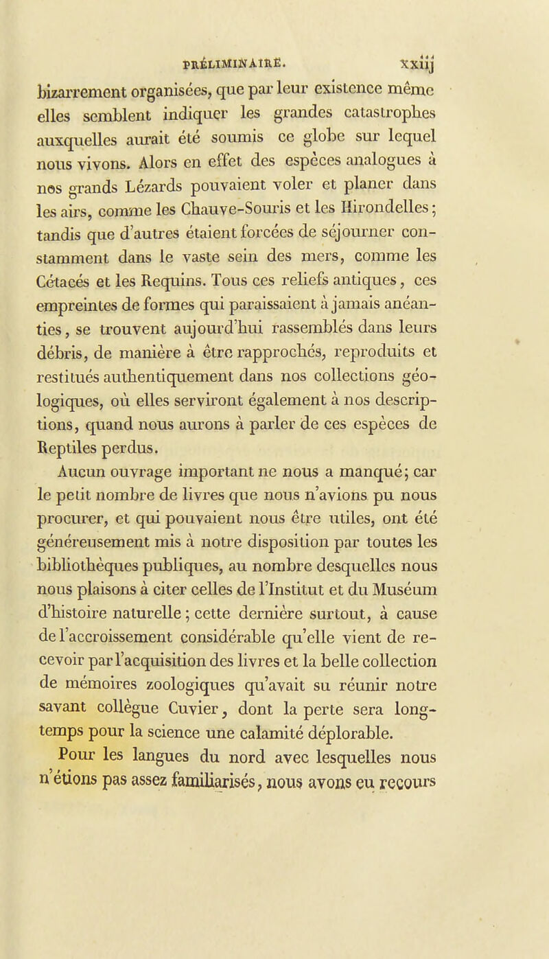 bizarrement organisées, que parleur existence même elles semblent indiquer les grandes catastrophes auxquelles aurait été soumis ce globe sur lequel nous vivons. Alors en effet des espèces analogues à nos grands Lézards pouvaient voler et planer dans les airs, comme les Chauve-Souris et les Hirondelles ; tandis que d'autres étaient forcées de séjourner con- stamment dans le vaste sein des mers, comme les Cétacés et les Requins. Tous ces reliefs antiques, ces empreintes de formes qui paraissaient à jamais anéan- ties , se trouvent aujourd'hui rassemblés dans leurs débris, de manière à être rapprochés, reproduits et restitués authentiquement dans nos collections géo- logiques, où elles serviront également à nos descrip- tions, quand nous aurons à parler de ces espèces de Reptiles perdus. Aucun ouvrage important ne nous a manqué ; car le pelit nombre de livres que nous n'avions pu nous procurer, et qui pouvaient nous être utiles, ont été généreusement mis à notre disposition par toutes les bibliothèques publiques, au nombre desquelles nous nous plaisons à citer celles de l'Institut et du Muséum d'histoire naturelle ; cette dernière surtout, à cause de l'accroissement considérable qu'elle vient de re- cevoir par l'acquisition des livres et la belle collection de mémoires zoologiques qu'avait su réunir notre savant collègue Cuvier, dont la perte sera long- temps pour la science une calamité déplorable. Pour les langues du nord avec lesquelles nous n'étions pas assez familiarisés, nous avons eu recours