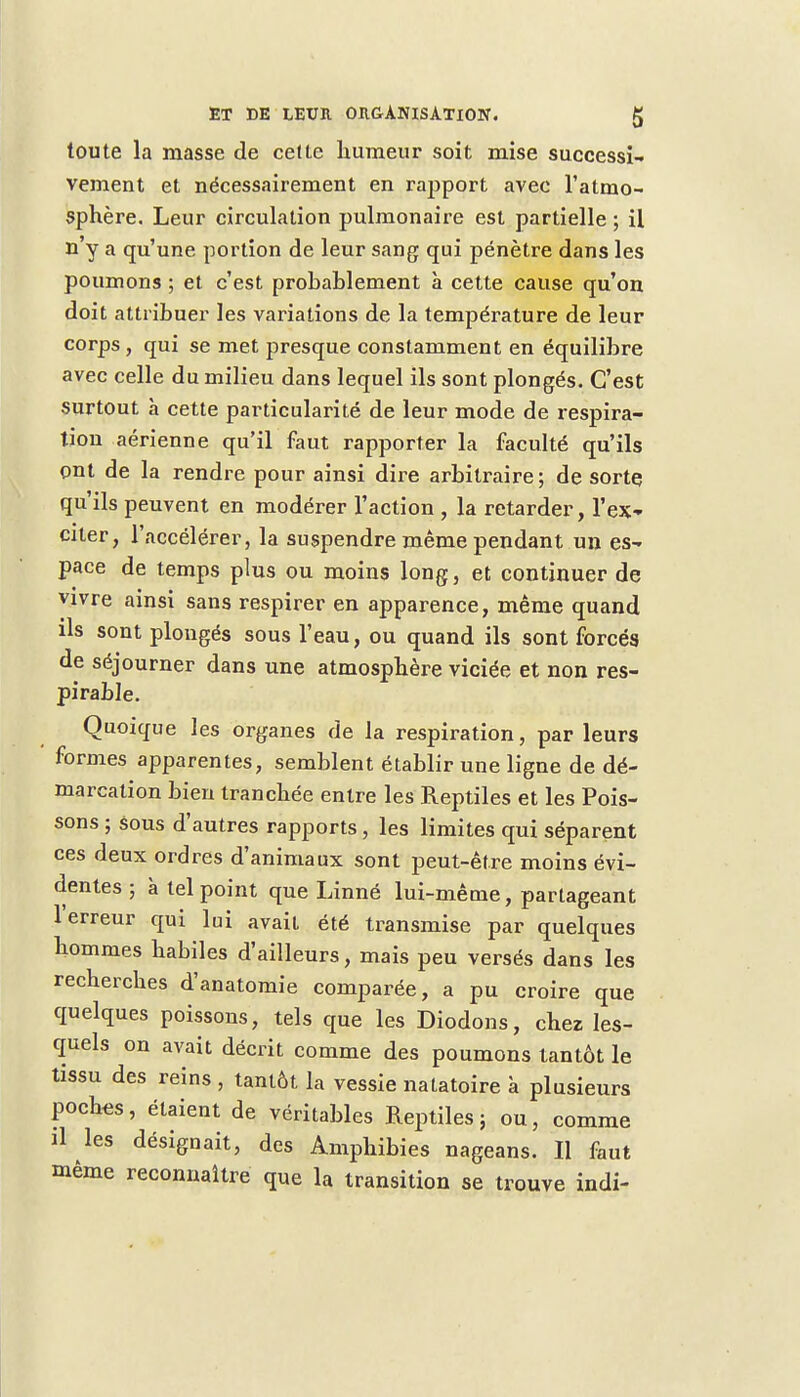 toute la masse de cette humeur soit mise successi- vement et nécessairement en rapport avec l'atmo- sphère. Leur circulation pulmonaire est partielle ; il n'y a qu'une portion de leur sang qui pénètre dans les poumons ; et c'est probablement à cette cause qu'on doit attribuer les variations de la température de leur corps , qui se met presque constamment en équilibre avec celle du milieu dans lequel ils sont plongés. C'est surtout à cette particularité de leur mode de respira- tion aérienne qu'il faut rapporter la faculté qu'ils ont de la rendre pour ainsi dire arbitraire ; de sorte, qu'ils peuvent en modérer l'action , la retarder, l'ex- citer, l'accélérer, la suspendre même pendant un es- pace de temps plus ou moins long, et continuer de vivre ainsi sans respirer en apparence, même quand ils sont plongés sous l'eau, ou quand ils sont forcés de séjourner dans une atmosphère viciée et non res- pirable. Quoique les organes de la respiration, par leurs formes apparentes, semblent établir une ligne de dé- marcation bien tranchée entre les Reptiles et les Pois- sons ; sous d'autres rapports , les limites qui séparent ces deux ordres d'animaux sont peut-être moins évi- dentes ; à tel point que Linné lui-même, partageant l'erreur qui lui avait été transmise par quelques hommes habiles d'ailleurs, mais peu versés dans les recherches d'anatomie comparée, a pu croire que quelques poissons, tels que les Diodons, chez les- quels on avait décrit comme des poumons tantôt le tissu des reins , tantôt la vessie natatoire à plusieurs poches, étaient de véritables Reptiles; ou, comme il les désignait, des Amphibies nageans. Il faut même reconnaître que la transition se trouve indi-