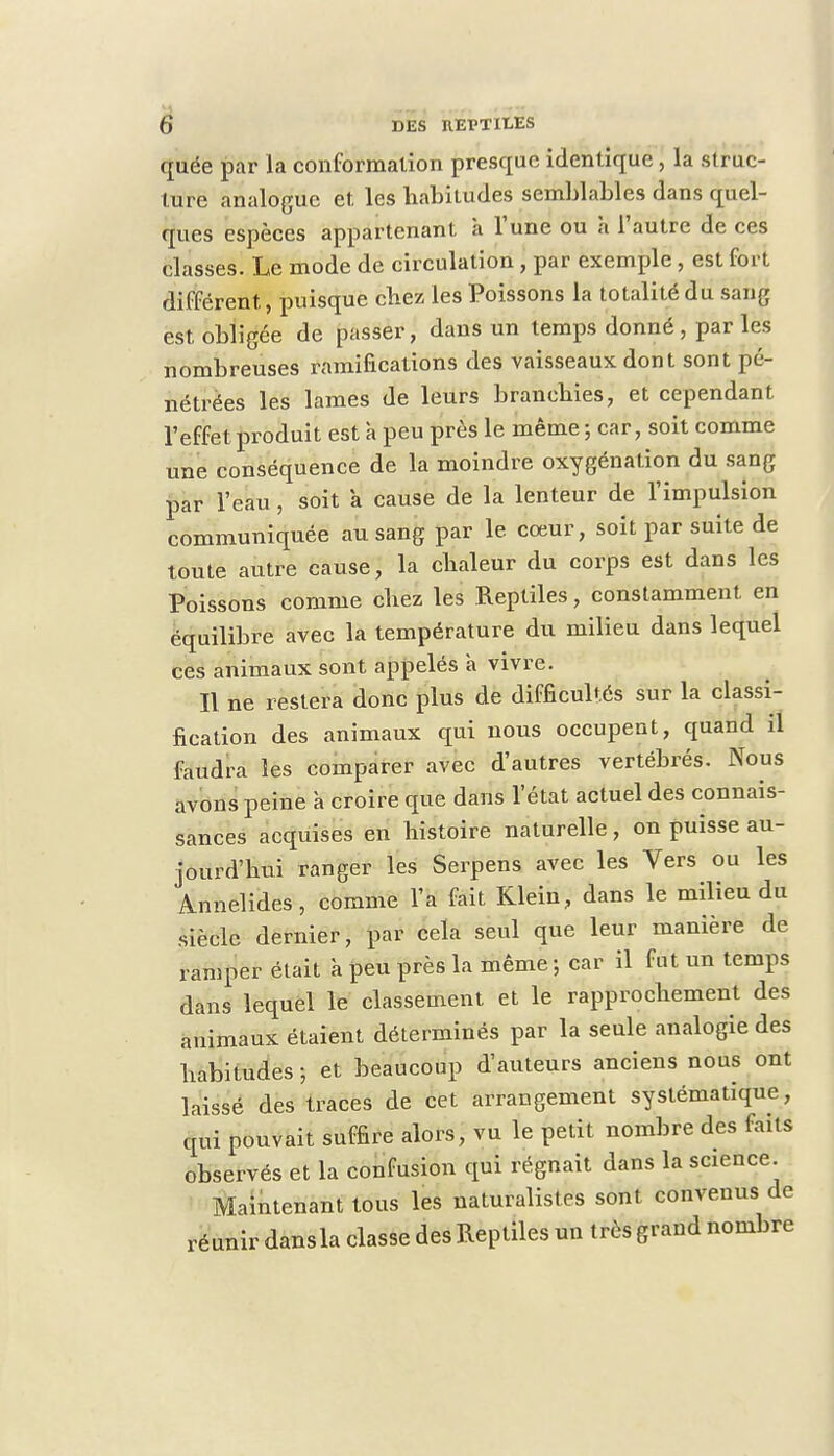 ([uée par la conformation presque identique, la struc- ture analogue et les habitudes semblables dans quel- ques espèces appartenant à l'une ou à l'autre de ces classes. Le mode de circulation, par exemple, est fort différent, puisque chez les Poissons la totalité du sang est, obligée de passer, dans un temps donné, par les nombreuses ramifications des vaisseaux dont sont pé- nétrées les lames de leurs branchies, et cependant l'effet produit est à peu près le même ; car, soit comme une conséquence de la moindre oxygénation du sang par l'eau, soit a cause de la lenteur de l'impulsion communiquée au sang par le cœur, soit par suite de toute autre cause, la chaleur du corps est dans les Poissons comme chez les Reptiles, constamment en équilibre avec la température du milieu dans lequel ces animaux sont appelés à vivre. Il ne restera donc plus de difficultés sur la classi- fication des animaux qui nous occupent, quand il faudra les comparer avec d'autres vertébrés. Nous avons peine à croire que dans l'état actuel des connais- sances acquises en histoire naturelle, on puisse au- jourd'hui ranger les Serpens avec les Vers ou les Annelides, comme l'a fait Klein, dans le milieu du siècle dernier, par cela seul que leur manière de ramper était à peu près la même; car il fut un temps dans lequel le classement et le rapprochement des animaux étaient déterminés par la seule analogie des habitudes; et beaucoup d'auteurs anciens nous ont laissé des traces de cet arrangement systématique, qui pouvait suffire alors, vu le petit nombre des faits observés et la confusion qui régnait dans la science. Maintenant tous les naturalistes sont convenus de réunir dansla classe des Reptiles un très grand nombre