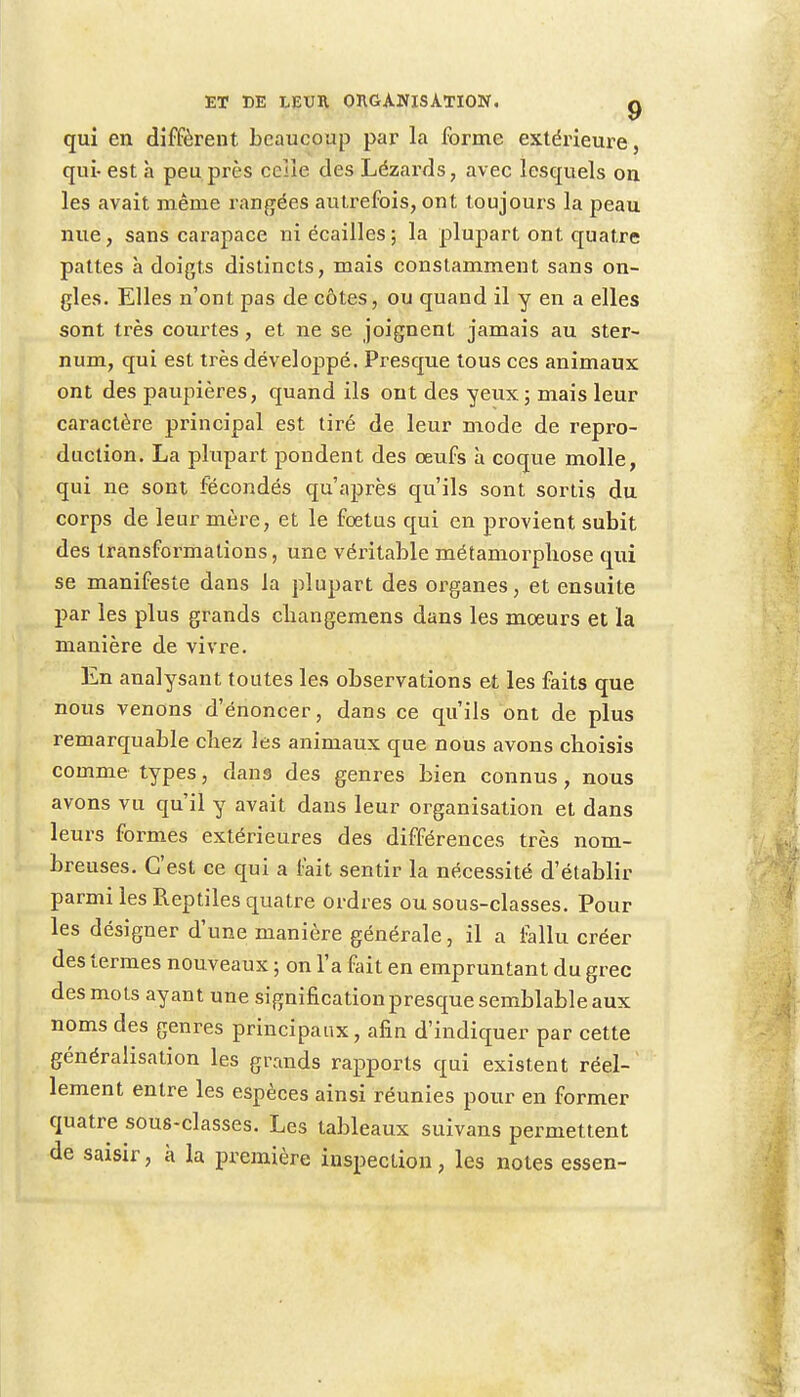 qui en diffèrent beaucoup par la forme extérieure, qui- est à peu près celle des Lézards, avec lesquels on les avait même rangées autrefois, ont toujours la peau nue, sans carapace ni écailles; la plupart ont quatre pattes à doigts distincts, mais constamment sans on- gles. Elles n'ont pas de côtes, ou quand il y en a elles sont très courtes, et ne se joignent jamais au ster- num, qui est très développé. Presque tous ces animaux ont des paupières, quand ils ont des yeux; mais leur caractère principal est tiré de leur mode de repro- duction. La plupart pondent des œufs à coque molle, qui ne sont fécondés qu'après qu'ils sont sortis du corps de leur mère, et le foetus qui en provient subit des transformations, une véritable métamorphose qui se manifeste dans la plupart des organes, et ensuite par les plus grands cbangemens dans les moeurs et la manière de vivre. En analysant toutes les observations et les faits que nous venons d'énoncer, dans ce qu'ils ont de plus remarquable cbez les animaux que nous avons choisis comme types, dans des genres bien connus, nous avons vu qu'il y avait dans leur organisation et dans leurs formes extérieures des différences très nom- breuses. C'est ce qui a fait sentir la nécessité d'établir parmi les Reptiles quatre ordres ou sous-classes. Pour les désigner d'une manière générale, il a fallu créer des termes nouveaux ; on l'a fait en empruntant du grec des mots ayant une signification presque semblable aux noms des genres principaux, afin d'indiquer par cette généralisation les grands rapports qui existent réel- lement entre les espèces ainsi réunies pour en former quatre sous-classes. Les tableaux suivans permettent de saisir, à la première inspection, les notes essen-