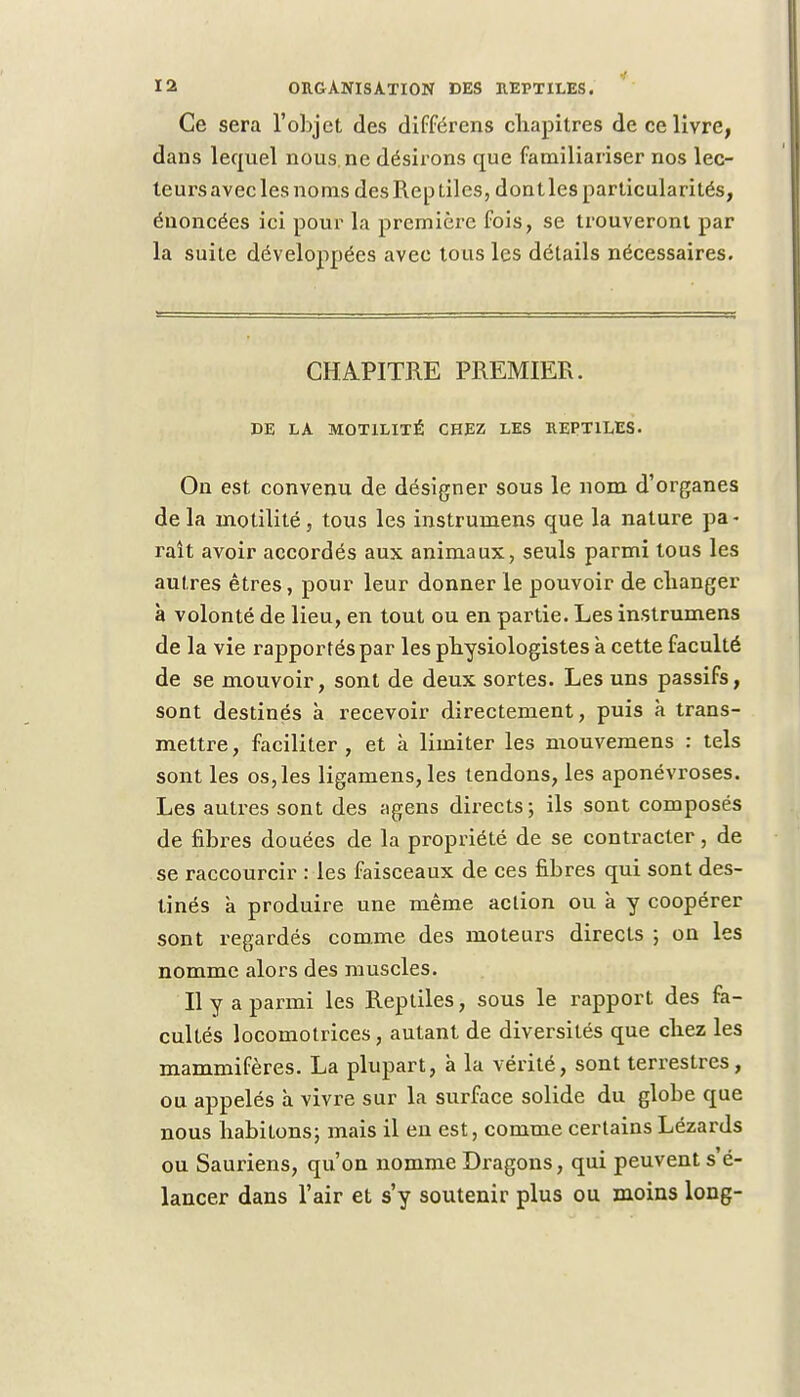 Ce sera l'objet des différens cliapitres de ce livre, dans lequel nous, ne désirons que familiariser nos lec- teurs avec les noms des Reptiles, dont les particularités, énoncées ici pour la première fois, se trouveront par la suite développées avec tous les détails nécessaires. CHAPITRE PREMIER. DE LA M0T1LITÉ CHEZ LES REPTILES. On est convenu de désigner sous le nom d'organes delà motilité, tous les instrumens que la nature pa- raît avoir accordés aux animaux, seuls parmi tous les autres êtres, pour leur donner le pouvoir de changer à volonté de lieu, en tout ou en partie. Les instrumens de la vie rapportés par les physiologistes à cette faculté de se mouvoir, sont de deux sortes. Les uns passifs, sont destinés a recevoir directement, puis à trans- mettre , faciliter , et à limiter les mouvemens : tels sont les os, les ligamens, les tendons, les aponévroses. Les autres sont des agens directs; ils sont composés de fibres douées de la propriété de se contracter, de se raccourcir : les faisceaux de ces fibres qui sont des- tinés a produire une même action ou à y coopérer sont regardés comme des moteurs directs ; on les nomme alors des muscles. Il y a parmi les Reptiles, sous le rapport des fa- cultés locomotrices, autant de diversités que chez les mammifères. La plupart, à la vérité, sont terrestres, ou appelés à vivre sur la surface solide du globe que nous habitons; mais il en est, comme certains Lézards ou Sauriens, qu'on nomme Dragons, qui peuvent s é- lancer dans l'air et s'y soutenir plus ou moins long-