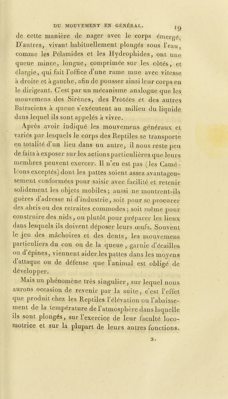 de cette manière de nager avec le corps émergé. D'autres, vivant habituellement plongés sous l'eau, comme les Pélamides et les Hydrophides, ont une queue mince, longue, comprimée sur les côtés, et élargie, qui fait l'office d'une rame mue avec vitesse a droite et à gauche, afin de pousser ainsi leur corps en le dirigeant. C'est par un mécanisme analogue que les mouvemens des Sirènes, des Protées et des autres Batraciens à queue s'exécutent au milieu du liquide dans lequel ils sont appelés à vivre. Après avoir indiqué les mouvemens généraux et variés par lesquels le corps des Reptiles se transporte en totalité d'un lieu dans un autre, il nous reste peu de faits à exposer sur les actions particulières que leurs membres peuvent exercer. Il n'en est pas (les Camé- léons exceptés) dont les pattes soient assez avantageu- sement conformées pour saisir avec facilité et retenir solidement les objets mobiles ; aussi ne montrent-ils guères d'adresse ni d'industrie, soit pour se procurer des abris ou des retraites commodes; soit même pour construire des nids, ou plutôt pour préparer les lieux daus lesquels ils doivent déposer leurs œufs. Souvent le jeu des mâchoires et des dents, les mouvemens particuliers du cou ou de la queue, garnie d'écaillés ou d'épines, viennent aider les pattes dans les moyens d'attaque ou de défense que l'animal est obligé de développer. Mais un phénomène très singulier, sur lequel nous aurons occasion de revenir par la suite, c'est, l'effet que produit chez les Reptiles l'élévation ou l'abaisse- ment de la température de l'atmosphère dans laquelle ils sont plongés, sur l'exercice de leur faculté loco- motrice et sur la plupart de leurs autres fonctions. a.
