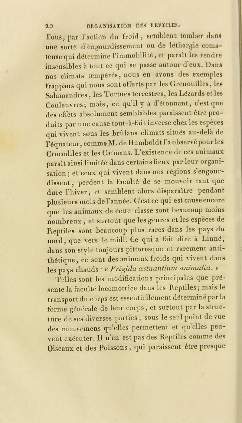Tous, par l'action dit froid , semblent tomber dans une sorte d'engourdissement ou de léthargie coma- teuse qui détermine l'immobilité, et paraît les rendre insensibles a tout ce qui se passe autour d'eux. Dans nos climats tempérés, nous en avons des exemples frappans qui nous sont offerts par les Grenouilles, les Salamandres, les Tortues terrestres, les Lézards et les Couleuvres; mais, ce qu'il y a d'étonnant, c'est que des effets absolument semblables paraissent être pro- duits par une cause tout-à-fait inverse chez les espèces qui vivent sous les brûlans climats situés au-delà de l'équateur, commeM. deHumboldtl'a observépourles Crocodiles et les Caïmans. L'existence de ces animaux paraît ainsi limitée dans certainslieux par leur organi- sation ; et ceux qui vivent dans nos régions s'engour- dissent, perdent la faculté de se mouvoir tant que dure l'hiver, et semblent alors disparaître pendant plusieurs mois de l'année. C'est ce qui est cause encore que les animaux de cette classe sont beaucoup moins nombreux , et surtout que les genres et les espèces de Reptiles sont beaucoup plus rares dans les pays du nord, que vers le midi. Ce qui a fait dire à Linné, dans son style toujours pittoresque et rarement anti- thétique, ce sont des animaux froids qui vivent dans les pays chauds : « Frigida œstuantium animalia. > Telles sont les modifications principales que pré- sente la faculté locomotrice dans les Reptiles; mais le transport du corps est essentiellement déterminé parla forme générale de leur corps, et surtout par la struc- ture de ses diverses parties , sous le seul point de vue des mouvemens qu'elles permettent et qu'elles peu- vent exécuter. Il n'en est pas des Reptiles comme des Oiseaux et des Poissons, qui paraissent être presque