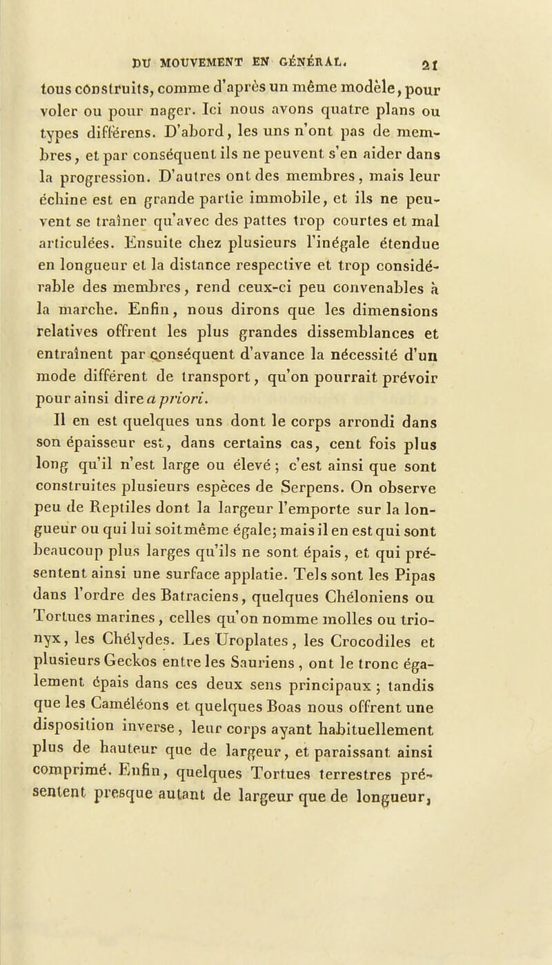 tous construits, comme d'après un même modèle, pour voler ou pour nager. Ici nous avons quatre plans ou types différens. D'abord, les uns n'ont pas de mem- bres , et par conséquent ils ne peuvent s'en aider dans la progression. D'autres ont des membres, mais leur écliine est en grande partie immobile, et ils ne peu- vent se traîner qu'avec des pattes trop courtes et mal articulées. Ensuite chez plusieurs l'inégale étendue en longueur et la distance respective et trop considé- rable des membres, rend ceux-ci peu convenables à la marche. Enfin, nous dirons que les dimensions relatives offrent les plus grandes dissemblances et entraînent par conséquent d'avance la nécessité d'un mode différent de transport, qu'on pourrait prévoir pour ainsi à\ve.apriori. Il en est quelques uns dont le corps arrondi dans son épaisseur est, dans certains cas, cent fois plus long qu'il n'est large ou élevé ; c'est ainsi que sont construites jdusieurs espèces de Serpens. On observe peu de Reptiles dont la largeur l'emporte sur la lon- gueur ou qui lui soitmême égale; mais il en est qui sont beaucoup plus larges qu'ils ne sont épais, et qui pré- sentent ainsi une surface applatie. Tels sont les Pipas dans l'ordre des Batraciens, quelques Chéloniens ou Tortues marines, celles qu'on nomme molles ou trio- nyx, les Chélydes. Les Uroplates, les Crocodiles et plusieurs Geckos entre les Sauriens , ont le tronc éga- lement épais dans ces deux sens principaux ; tandis que les Caméléons et quelques Boas nous offrent une disposition inverse, leur corps ayant habituellement plus de hauteur que de largeur, et paraissant ainsi comprimé. Enfin, quelques Tortues terrestres pré- sentent presque autant de largeur que de longueur,