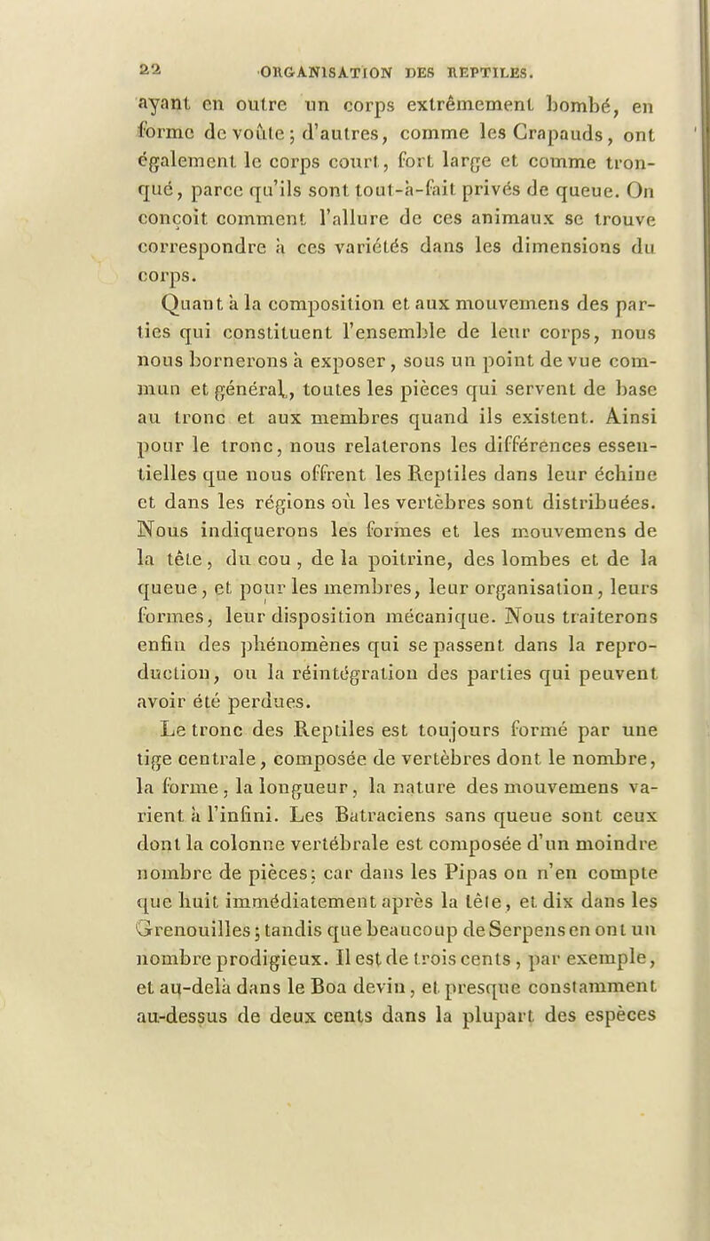 ayant en outre un corps extrêmement bombé, en forme de voûte ; d'autres, comme les Crapauds, ont également le corps court, fort large et comme tron- qué, parce qu'ils sont tout-à-fait privés de queue. On conçoit comment l'allure de ces animaux se trouve correspondre à ces variétés dans les dimensions du corps. Quant a la composition et aux mouvemens des par- ties qui constituent l'ensemble de leur corps, nous nous bornerons h exposer , sous un point de vue com- mun et général,, toutes les pièces qui servent de base au tronc et aux membres quand ils existent. Ainsi pour le tronc, nous relaterons les différences essen- tielles que nous offrent les Reptiles dans leur échine et dans les régions où les vertèbres sont distribuées. Nous indiquerons les formes et les mouvemens de la tête, du cou , de la poitrine, des lombes et de la queue , et pour les membres, leur organisation, leurs formes, leur disposition mécanique. Nous traiterons enfin des phénomènes qui se passent dans la repro- duction, ou la réintégration des parties qui peuvent avoir été perdues. Le tronc des .Reptiles est toujours formé par une tige centrale, composée de vertèbres dont le nombre, la forme, la longueur, la nature des mouvemens va- rient à l'infini. Les Batraciens sans queue sont ceux dont la colonne vertébrale est composée d'un moindre nombre de pièces; car dans les Pipas on n'en compte que huit immédiatement après la lêle, et dix dans les Grenouilles; tandis que beaucoup deSerpensen ont un nombre prodigieux. Il est de trois cents , par exemple, et au-delà dans le Boa devin, et presque constamment au-dessus de deux cents dans la plupart des espèces