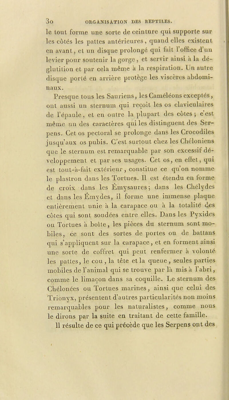 le tout forme une sorte de ceinture qui supporte sur les côtés les pattes antérieures , quand elles existent en avant, et un disque prolongé qui fait l'office d'un levier pour soutenir la gorge , et servir ainsi à la dé- glutition et par cela même à la respiration. Un autre disque porté en arrière protège les viscères abdomi- naux. Presque tous les Sauriens, les Caméléons exceptés, ont aussi un sternum qui reçoit les os claviculaires de l'épaule, et en outre la plupart des côtes; c'est même un des caractères qui les distinguent des Ser- pens. Cet os pectoral se prolonge dans les Crocodiles jusqu'aux os pubis. C'est surtout chez les Chéloniens que le sternum est remarquable par son excessif dé- veloppement et par ses usages. Cet os, en effet, qui est tout-a-fait extérieur, constitue ce qu'on nomme le plastron dans les Tortues. Il est étendu en forme de croix dans les Émysaures ; dans les Cbélydes et dans les Ëmydes, il forme une immense plaque entièrement unie à la carapace ou à la totalité Ces côtes qui sont soudées entre elles. Dans les Pyxides ou Tortues a boîte, les pièces du sternum sont mo- biles, ce sont des sortes de portes ou de battans qui s'appliquent sur la carapace, et en forment ainsi une sorte de coffret qui peut renfermer à volonté, les pattes, le cou, la tète et la queue, seules parties mobiles de l'animal qui se trouve par là mis à l'abri, comme le limaçon dans sa coquille. Le sternum des Chélonées ou Tortues marines, ainsi que celui des Trionyx, présentent d'autres particularités non moins remarquables pour les naturalistes, comme nous le dirons par la suite en traitant de cette famille. 11 résulte de ce qui précède que les Serpens ont des