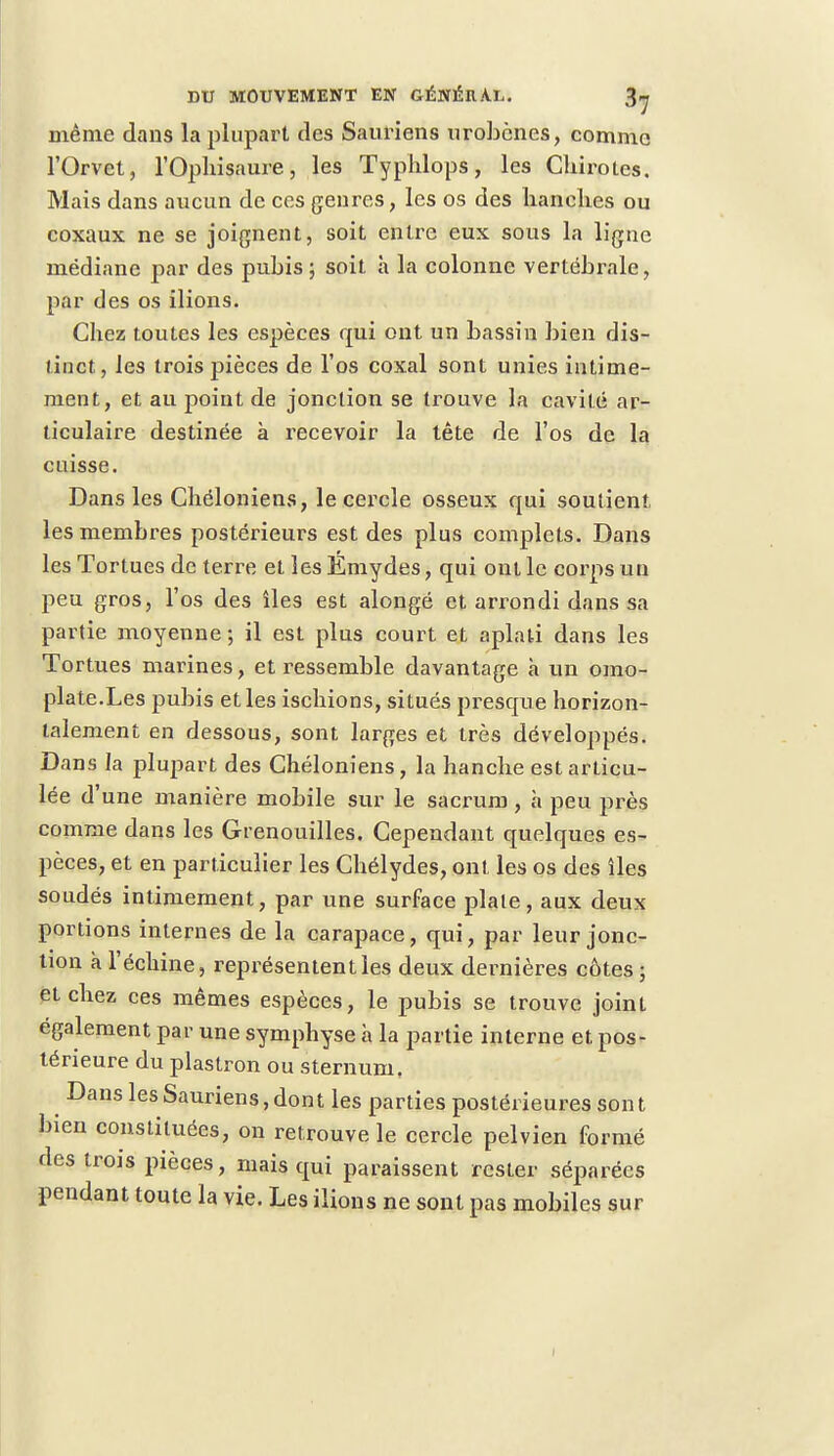 même dans la plupart des Sauriens urobènes, comme l'Orvet, l'Opliisaure, les Typhlops, les Cliirotes. Mais dans aucun de ces genres, les os des hanches ou coxaux ne se joignent, soit entre eux sous la ligne médiane par des pubis ; soit à la colonne vertébrale, par des os ilions. Chez toutes les espèces qui ont un bassin bien dis- tinct, les trois pièces de l'os coxal sont unies intime- ment, et au point de jonction se trouve la cavité ar- ticulaire destinée à recevoir la tête de l'os de la caisse. Dans les Chéloniens, le cercle osseux qui soutient, les membres postérieurs est des plus complets. Dans les Tortues de terre et les Emydes, qui ont le corps un peu gros, l'os des îles est alongé et arrondi dans sa partie moyenne; il est plus court et aplati dans les Tortues marines, et ressemble davantage a un omo- plate.Les pubis et les ischions, situés presque horizon- talement en dessous, sont larges et très développés. Dans la plupart des Chéloniens, la hanche est articu- lée d'une manière mobile sur le sacrum , à peu près comme dans les Grenouilles. Cependant quelques es- pèces, et en particulier les Chélydes, ont les os des îles soudés intimement, par une surface plaie, aux deux portions internes de la carapace, qui, par leur jonc- tion a l'échiné, représentent les deux dernières côtes ; et chez ces mêmes espèces, le pubis se trouve joint également par une symphyse à la partie interne et pos- térieure du plastron ou sternum, Dans les Sauriens, dont les parties postérieures sont bien constituées, on retrouve le cercle pelvien formé des trois pièces, mais qui paraissent rester séparées pendant toute la vie. Les ilions ne sont pas mobiles sur I