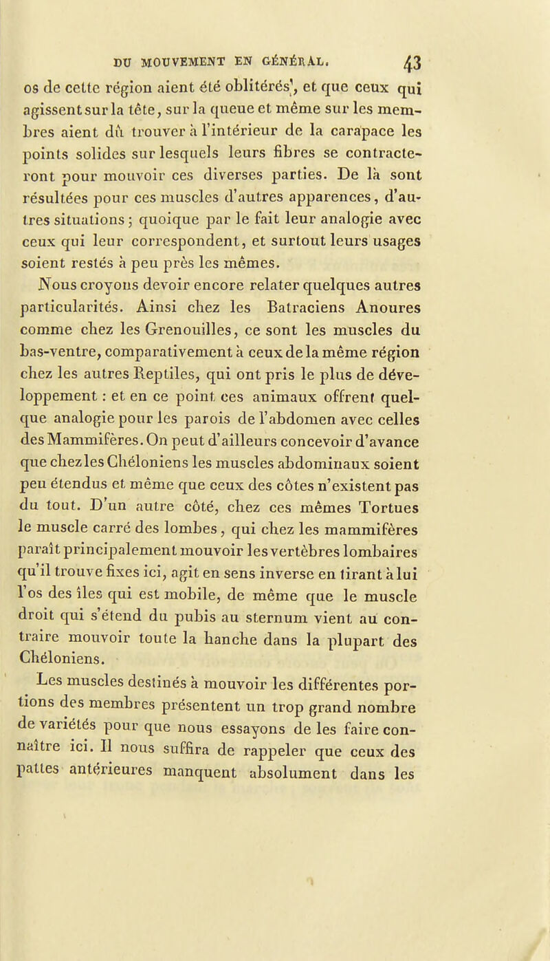 os de cette région aient été oblitérés1, et que ceux qui agissent sur la tête, sur la queue et même sur les mem- bres aient dû trouver a l'intérieur de la carapace les points solides sur lesquels leurs fibres se contracte- ront pour mouvoir ces diverses parties. De là sont résultées pour ces muscles d'autres apparences, d'au- tres situations ; quoique par le fait leur analogie avec ceux qui leur correspondent, et surtout leurs usages soient restés à peu près les mêmes. Nous croyons devoir encore relater quelques autres particularités. Ainsi chez les Batraciens Anoures comme chez les Grenouilles, ce sont les muscles du bas-ventre, comparativement à ceux de la même région chez les autres Reptiles, qui ont pris le plus de déve- loppement : et en ce point, ces animaux offrent quel- que analogie pour les parois de l'abdomen avec celles des Mammifères. On peut d'ailleurs concevoir d'avance que chezles Ghéloniens les muscles abdominaux soient peu étendus et même que ceux des côtes n'existent pas du tout. D'un autre côté, chez ces mêmes Tortues le muscle carré des lombes, qui chez les mammifères paraît principalement mouvoir les vertèbres lombaires qu'il trouve fixes ici, agit en sens inverse en tirant à lui l'os des îles qui est mobile, de même que le muscle droit qui s'étend du pubis au sternum vient au con- traire mouvoir toute la hanche dans la plupart des Ghéloniens. Les muscles destinés à mouvoir les différentes por- tions des membres présentent un trop grand nombre de variétés pour que nous essayons de les faire con- naître ici. Il nous suffira de rappeler que ceux des pattes antérieures manquent absolument dans les 1
