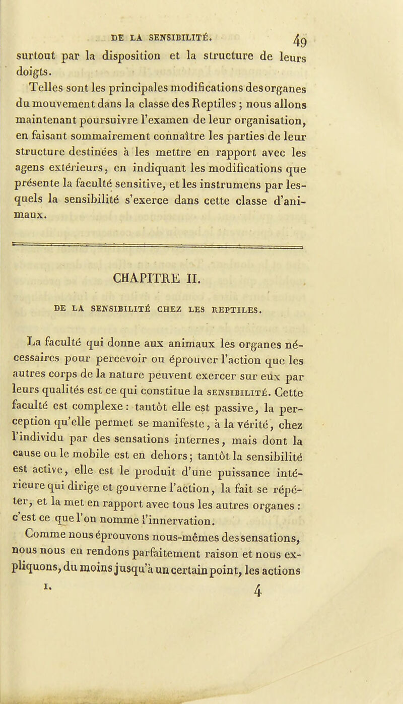 surtout par la disposition et la structure de leurs doigts. Telles sont les principales modifications desorganes du mouvement dans la classe des Reptiles ; nous allons maintenant poursuivre l'examen de leur organisation, en faisant sommairement connaître les parties de leur structure destinées à les mettre en rapport avec les agens extérieurs, en indiquant les modifications que présente la faculté sensitive, et les instrumens par les- quels la sensibilité s'exerce dans cette classe d'ani- maux. CHAPITRE II. DE LA SENSIBILITÉ CHEZ LES REPTILES. La faculté qui donne aux animaux les organes né- cessaires pour percevoir ou éprouver l'action que les autres corps de la nature peuvent exercer sur eux par leurs qualités est ce qui constitue la sensibilité. Cette faculté est complexe: tantôt elle est passive, la per- ception qu'elle permet se manifeste, à la vérité, chez l'individu par des sensations internes, mais dont la cause ou le mobile est en dehors; tantôt la sensibilité est active, elle est le produit d'une puissance inté- rieure qui dirige et gouverne l'action, la fait se répé- ter, et la met en rapport avec tous les autres organes : c'est ce que l'on nomme l'innervation. Comme nous éprouvons nous-mêmes des sensations, nous nous en rendons parfaitement raison et nous ex- pliquons, du moins j usqu a un certain point, les actions 4