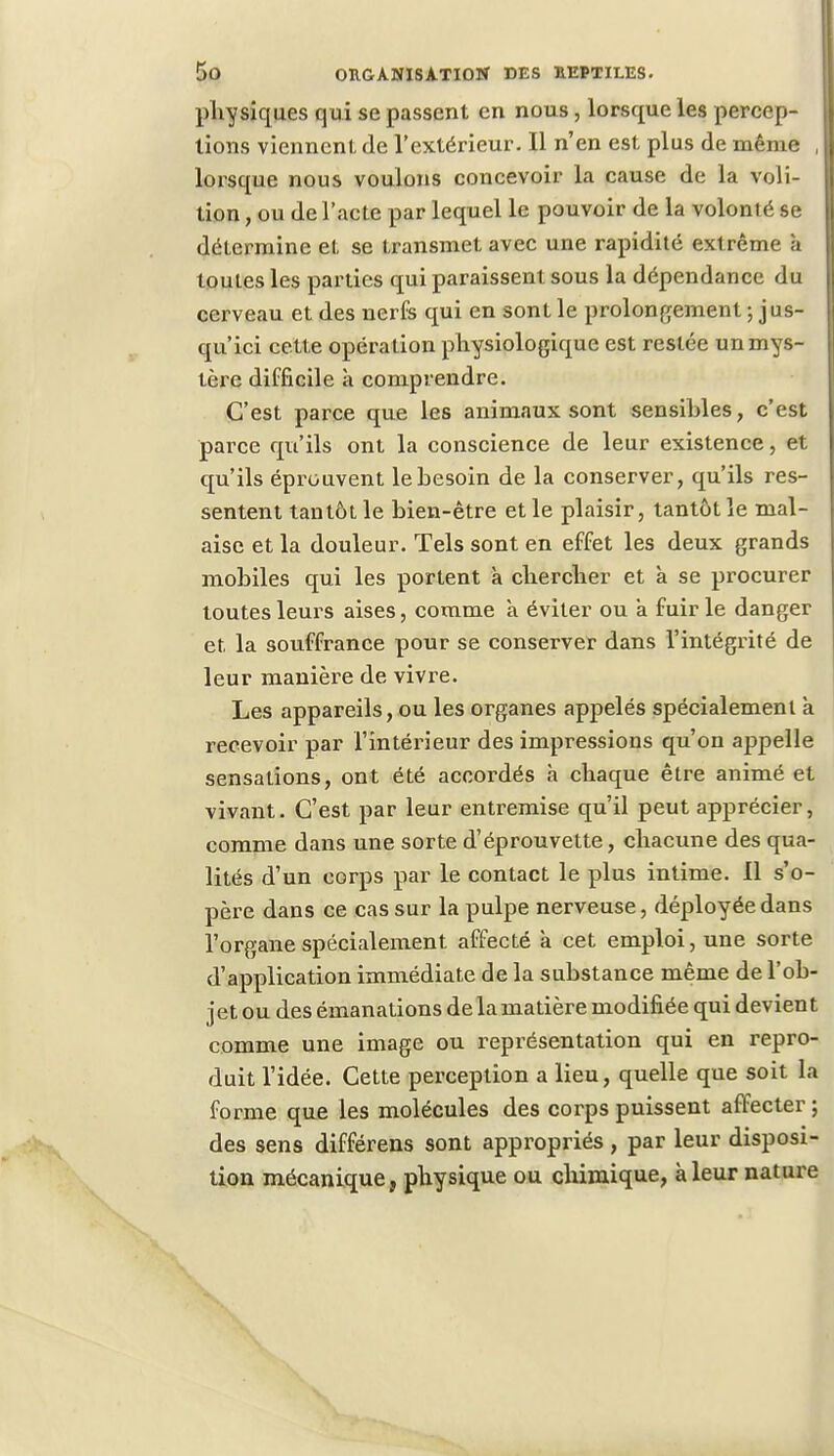 physiques qui se passent en nous, lorsque les percep- tions viennent de l'extérieur. Il n'en est plus de même , lorsque nous voulons concevoir la cause de la voli- tion, ou de l'acte par lequel le pouvoir de la volonté se détermine et se transmet avec une rapidité extrême à toutes les parties qui paraissent sous la dépendance du cerveau et des nerfs qui en sont le prolongement ; jus- qu'ici cett e opération physiologique est restée un mys- tère difficile à comprendre. C'est parce que les animaux sont sensibles, c'est parce qu'ils ont la conscience de leur existence, et qu'ils éprouvent le besoin de la conserver, qu'ils res- sentent tantôt le bien-être et le plaisir, tantôt le mal- aise et la douleur. Tels sont en effet les deux grands mobiles qui les portent à chercher et à se procurer toutes leurs aises, comme a éviter ou a fuir le danger et la souffrance pour se conserver dans l'intégrité de leur manière de vivre. Les appareils, ou les organes appelés spécialement k recevoir par l'intérieur des impressions qu'on appelle sensations, ont été accordés à chaque être animé et vivant. C'est par leur entremise qu'il peut apprécier, comme dans une sorte d'éprouvette, chacune des qua- lités d'un corps par le contact le plus intime. 11 s'o- père dans ce cas sur la pulpe nerveuse, déployée dans l'organe spécialement affecté à cet emploi, une sorte d'application immédiate de la substance même de l'ob- jet ou des émanations de la matière modifiée qui devient comme une image ou représentation qui en repro- duit l'idée. Cette perception a lieu, quelle que soit la forme que les molécules des corps puissent affecter ; des sens différens sont appropriés, par leur disposi- tion mécanique, physique ou chimique, à leur nature