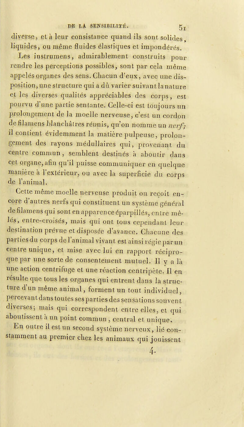 diverse, et à leur consistance quand ils sont solides, liquides, ou même fluides élastiques et iinpondërés. Les instrumens, admirablement construits pour rendre les perceptions possibles, sont par cela même appelés organes des sens. Cbacun d'eux, avec une dis- position, une structure qui a du varier suivantlanature et les diverses qualités appréciables des corps, est pourvu d'une partie sentante. Celle-ci est toujours un prolongement de la moelle nerveuse, c'est un cordon defilamens blanchâlres réunis, qu'on nomme un nerf; il contient, évidemment la matière pulpeuse, prolon- gement des rayons médullaires qui, provenant du centre commun, semblent destinés à aboutir dans cet organe, afin qu'il puisse communiquer en quelque manière à l'extérieur, ou avec la superficie du corps de l'animal. Cette même moelle nerveuse produit ou reçoit en- core d'autres nerfs qui constituent un système général defilamens qui sont en apparence éparpillés, entre mê- lés, entre-croisés, mais qui ont tous cependant leur destination prévue et disposée d'avance. Chacune des parties du corps de l'animal vivant est ainsi régie par un centre unique, et mise avec lui en rapport récipro- que par une sorte de consentement mutuel. Il y a là une action centrifuge et une réaction centripète. Il en résulte que tous les organes qui entrent, dans la struc- ture d'un même animal, forment un tout individuel, percevant dans toutes ses parties des sensations souvent diverses; mais qui correspondent entre elles, et qui aboutissent à un point commun , central et unique. En outre il est un second système nerveux, lié con- stamment au premier chez les animaux qui jouissent