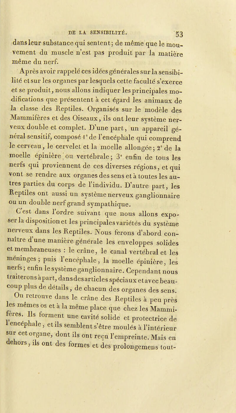 dans leur substance qui sentent; de même que le mou- vement du muscle n'est pas produit par la matière même du nerf. Après avoir rappelé ces idées générales sur la sensibi- lité et sur les organes par lesquels cette faculté s'exerce et se produit, nous allons indiquer les principales mo- difications que présentent à cet égard les animaux de la classe des Reptiles. Organisés sur le modèle des Mammifères et des Oiseaux, ils ont leur système ner- veux double et complet. D'une part, un appareil gé- néral sensilif, composé V de l'encépbale qui comprend le cerveau, le cervelet et la moelle allongée; 2° de la moelle épinière ! ou vertébrale ; 3° enfin de tous les nerfs qui proviennent de ces diverses régions, et qui vont se rendre aux organes des sens et à toutes les au- tres parties du corps de l'individu. D'autre part, les Reptiles ont aussi un système nerveux ganglionnaire ou un double nerf grand sympathique. C'est dans l'ordre suivant que nous allons expo- ser la disposition et les principales variétés du système nerveux dans les Reptiles. Nous ferons d'abord con- naître d'une manière générale les enveloppes solides et membraneuses : le crâne, le canal vertébral et les méninges; puis l'encépbale, la moelle épinière, les nerfs; enfin le système ganglionnaire. Cependant nous traiteronsàpart,dansdesarticles spéciaux etavecbeau- coup plus de détails, de chacun des organes des sens. On retrouve dans le crâne des Reptiles à peu près les mêmes os et à la même place que chez les Mammi- fères. Ils forment une cavité solide et protectrice de 1 encéphale, et ils semblent s'être moulés à l'intérieur sur cet organe, dont ils ont reçu l'empreinte. Mais en dehors, ds ont des formes et des prolongemens tout-