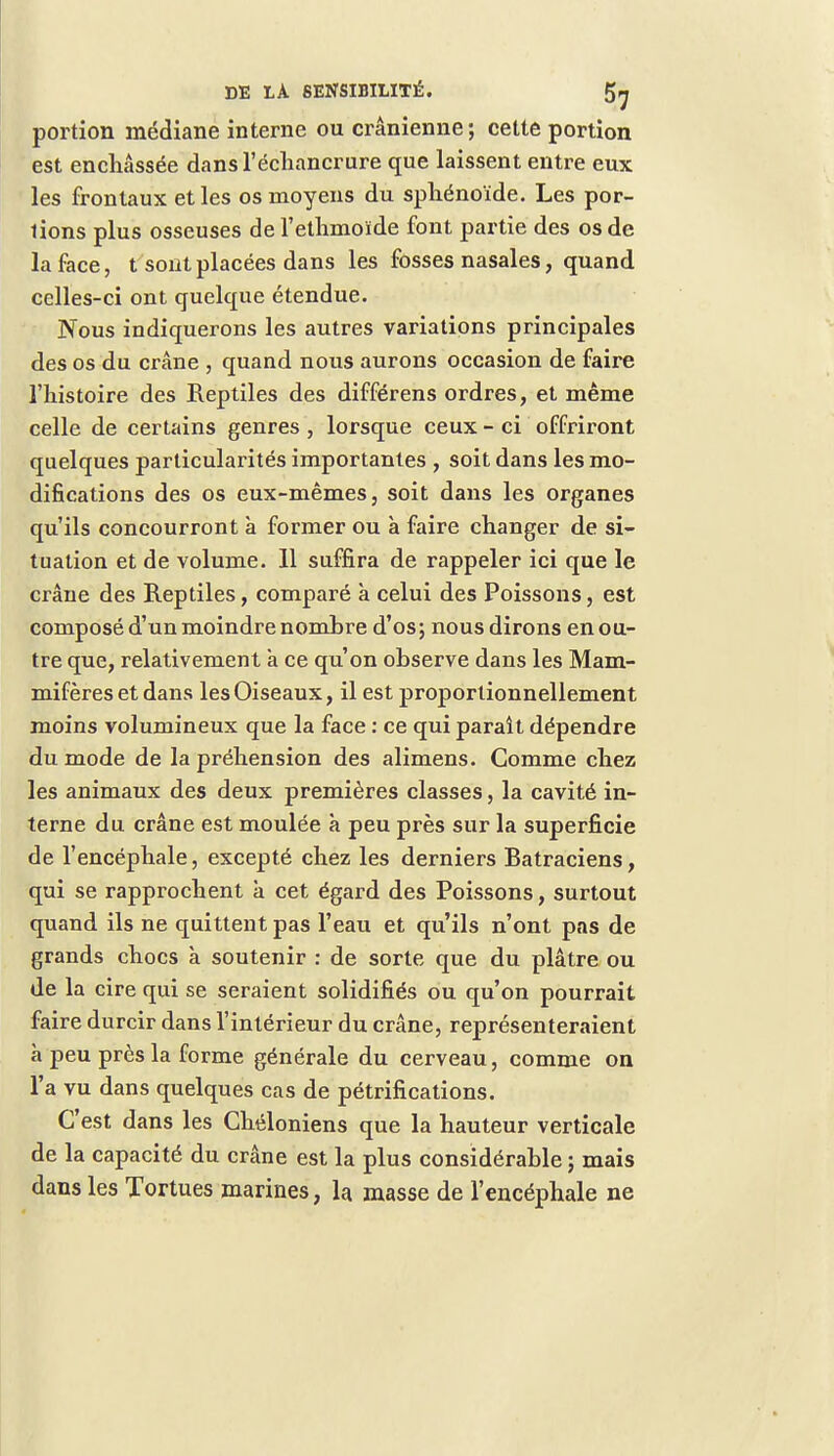 portion médiane interne ou crânienne ; cette portion est enchâssée dansl'écliancrure que laissent entre eux les frontaux et les os moyens du sphénoïde. Les por- tions plus osseuses de l'ethmoïde font partie des os de la face, t sont placées dans les fosses nasales, quand celles-ci ont quelque étendue. Nous indiquerons les autres variations principales des os du crâne , quand nous aurons occasion de faire l'histoire des Reptiles des différens ordres, et même celle de certains genres , lorsque ceux - ci offriront quelques particularités importantes , soit dans les mo- difications des os eux-mêmes, soit dans les organes qu'ils concourront à former ou à faire changer de si- tuation et de volume. 11 suffira de rappeler ici que le crâne des Reptiles, comparé à celui des Poissons, est composé d'un moindre nombre d'os; nous dirons en ou- tre que, relativement a ce qu'on observe dans les Mam- mifères et dans les Oiseaux, il est proportionnellement moins volumineux que la face : ce qui parait dépendre du mode de la préhension des alimens. Gomme chez les animaux des deux premières classes, la cavité in- terne du crâne est moulée à peu près sur la superficie de l'encéphale, excepté chez les derniers Ratraciens, qui se rapprochent à cet égard des Poissons, surtout quand ils ne quittent pas l'eau et qu'ils n'ont pas de grands chocs à soutenir : de sorte que du plâtre ou de la cire qui se seraient solidifiés ou qu'on pourrait faire durcir dans l'intérieur du crâne, représenteraient à peu près la forme générale du cerveau, comme on l'a vu dans quelques cas de pétrifications. C'est dans les Chéloniens que la hauteur verticale de la capacité du crâne est la plus considérable ; mais dans les Tortues marines, la masse de l'encéphale ne