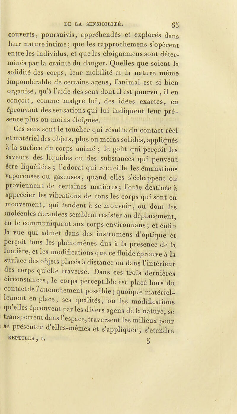 couverts, poursuivis, ajipréhendés et explorés dans leur nature intime; que les rapprochemens s'opèrent entre les individus, et que les éloignemens sont déter- minés par la crainte du danger. Quelles que soient la solidité des corps, leur mobilité et la nature même impondérable de certains agens, l'animal est si bien organisé, qu'à l'aide des sens dont il est pourvu , il en conçoit, comme malgré lui, des idées exactes, en éprouvant des sensations qui lui indiquent leur pré- sence plus ou moins éloignée. Ces sens sont le toucber qui résulte du contact réel et matériel des objets, plus ou moins solides, appliqués à la surface du corps animé ; le goût qui perçoit les saveurs des liquides ou des substances qui peuvent être liquéfiées ; l'odorat qui recueille les émanations vaporeuses ou gazeuses, quand elles s'échappent ou proviennent de certaines matières ; l'ouïe destinée à apprécier les vibrations de tous les corps qui sont en mouvement, qui tendent à se mouvoir, ou dont les molécules ébranlées semblent résister au déplacement, en le communiquant aux corps environnans; et enfin la vue qui admet dans des instrumens d'optique et perçoit tous les phénomènes dus à la présence de la lumière, et les modifications que ce fl uide éprouve à la surface des objets placés à distance ou dans l'intérieur des corps qu'elle traverse. Dans ces trois dernières circonstances, le corps perceptible est placé hors du contact.de l'attouchement possible ; quoique matériel- lement en place, ses qualités, ou les modifications qu'elles éprouvent par les divers agens de la nature, se transportent dans l'espace, traversent les milieux pour se présenter d'elles-mêmes et s'appliquer, s'étendre REPTILES , I. g