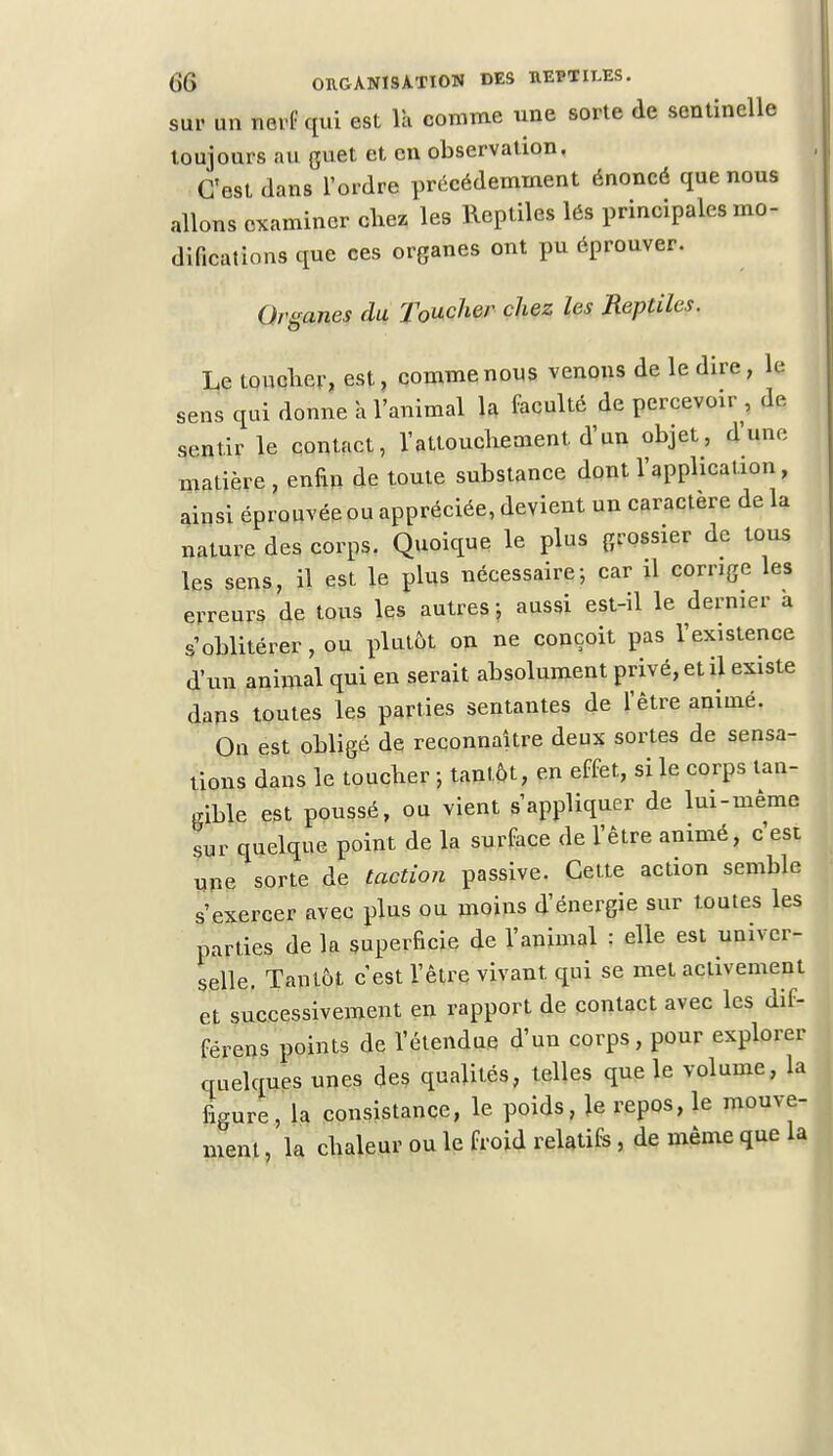 sur un nerf qui est là comme une sorte de sentinelle toujours au guet et en observation. C'est dans l'ordre précédemment énoncé que nous allons examiner cirez les Reptiles lés principales mo- difications que ces organes ont pu éprouver. Organes du Toucher chez les Reptiles. Le toucher, est, comme nous venons de le dire, le sens qui donne a l'animal la faculté de percevoir , «le sentir le contact, l'attouchement d'un objet, d'une matière , enfin de toute substance dont l'application, ainsi éprouvée ou appréciée, devient un caractère de la nature des corps. Quoique le plus grossier de tous les sens, il est le plus nécessaire; car il corrige les erreurs de tous les autres ■ aussi est-il le dernier à s'oblitérer, ou plutôt on ne conçoit pas l'existence d'un animal qui en serait absolument privé, et il existe dans toutes les parties sentantes de l'être animé. On est obligé de reconnaître deux sortes de sensa- tions dans le toucher -, tantôt, en effet, si le corps tan- gible est poussé, ou vient s'appliquer de lui-même Lr quelque point de la surface de l'être animé, c'est une sorte de taction passive. Cette action semble s'exercer avec plus ou moins d'énergie sur toutes les parties de la superficie de l'animal : elle est univer- selle. Tantôt c'est l'être vivant qui se met activement et successivement en rapport de contact avec les dif- férens points de l'étendue d'un corps, pour explorer quelques unes des qualités, telles que le volume, la figure, la consistance, le poids, \e repos, le mouve- ment , la chaleur ou le froid relatifs , de même que la