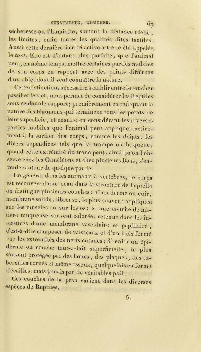 sécheresse ou l'humidité, surtout la distance réelle , les limites, enfin toutes les qualités dites tactiles. Aussi cette dernière faculté active a-t-clle été appelée le tact. Elle est d'autant plus parfaite, que l'animal peut, en même temps, mettre certaines parties mobiles de son corps en rapport avec des points différens d'un objet dont il veut connaître la nature. Cettedistinction, nécessaire à établir entre le toucher passif et le tact., nous permet de considérer lesPiepliles sous ce double rapport; premièrement en indiquant la nature des légumens qui terminent tous les points do leur superficie, et ensuite en considérant les diverses parties mobiles que l'animal peut appliquer active- ment a la surface des corps, comme les doigts, les divers appendices tels que la trompe ou la queue, quand cette extrémité du tronc peut, ainsi qu'on l'ob- serve chez les Caméléons et chez plusieurs Boas, s'en- rouler autour de quelque partie. En général dans les animaux à vertèbres, le corps est recouvert d'une peau dans la structure de laquelle on distingue plusieurs couches : i° un derme ou cuir membrane solide, fibreuse , le plus souvent appliquée sur les muscles ou sur les os ; 2° une couche de ma- tière muqueuse souvent colorée, retenue dans les in- terstices d'une membrane vasculaire et papillairc , c'est-à-dire composée de vaisseaux et d'un lacis formé par les extrémités des nerfs cutanés ; 3n enfin un épi- derme ou couche tout-à-fait superficielle , le plus souvent protégée par des lames , des plaques , des tu- bercules cornés et même osseux, quelquefois en forme d'écaillés, mais jamais par de véritables poils. Ces couches de la peau varient dans les diverses espèces de Reptiles.