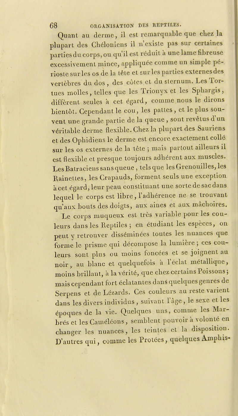 Quant au derme, il est remarquable que chez la plupart des Chélonicns il n'existe pas sur certaines parties du corps, ou qu'il est réduit a une lame fibreuse excessivement mince, appliquée comme un simple pé- rioste sur les os de la tête et sur les parties externes des vertèbres du dos , des côtes et du sternum. Les Tor- tues molles, telles que les Trionyx et les Sphargis, diffèrent seules a cet égard, comme nous le dirons bientôt. Cependant le cou, les pattes , et le plus sou- vent une grande partie de la queue , sont revêtus d'un véritable derme flexible. Chez la plupart des Sauriens et des Ophidiens le derme est encore exactement collé sur les os externes de la tète ; mais partout ailleurs il est flexible et presque toujours adhérent aux muscles. Les Batraciens sans queue , tels que les Grenouilles, les Rainettes, les Crapauds, forment seuls une exception à cet égard, leur peau constituant une sorte de sac dans lequel le corps est libre, l'adhérence ne se trouvant qu'aux bouts des doigts, aux aines et aux mâchoires. Le corps muqueux est très variable pour les cou- leurs dans les Reptiles ; en étudiant les espèces, on peut y retrouver disséminées toutes les nuances que forme le prisme qui décompose la lumière ; ces cou- leurs sont plus ou moins foncées et se joignent au noir,, au blanc et quelquefois a l'éclat métallique, moins brillant, a la vérité, que chez certains Poissons ; mais cependant fort éclatantes dans quelques genres de Serpens et de Lézards. Ces couleurs au reste varient dans les divers individus , suivant l'âge, le sexe et les époques de la vie. Quelques uns, comme les Mar- brés et les Caméléons, semblent pouvoir a volonté en changer les nuances, les teintes et la disposition. D'autres qui, comme les Protées, quelques Amphis-