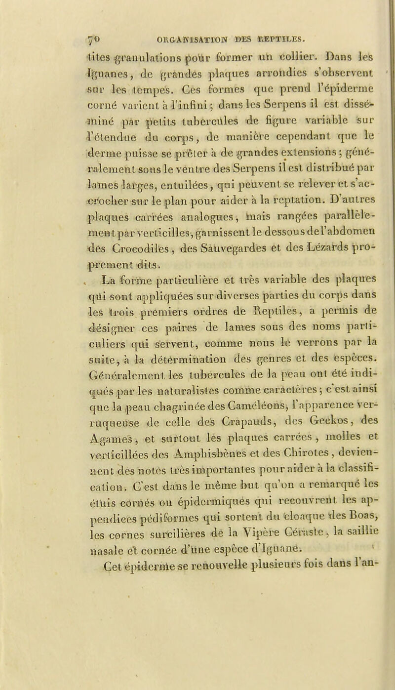 lites granulations pour former un collier. Dans les Iguanes, do grandes plaques arrondies s'observent sur les tempes. Ces formes que prend 1'épiderme corné varient h l'infini ; dans les Serpens il est dissé- miné par petits tubercules de figure variable sur l'étendue du corps, de manière cependant que le derme puisse se prêter a de grandes extensions ; géné- ralement sous le ventre des Serpens il est distribué par lames larges, entuilées, qui peuvent se relever et s'ac- eroeber sur le plan pour aider à la reptation. D'autres plaques carrées analogues, mais rangées parallèle- ment par verticilles, garnissent le dessous del'abdomen des Crocodiles , des Sauvegardes et des Lézards pro- prement dits. La forme particulière et très variable des plaques qui sont appliquées sur diverses parties du corps dans •les trois premiers ordres de Reptiles, a permis de désigner ces paires de lames sous des noms parti- culiers qui servent, comme nous le verrons par la suite, à la détermination des genres et, des espèces. Généralement, les tubercules de la peau ont été indi- qués par les naturalistes comme caractères ; c'est ainsi que la peau chagrinée des Caméléons, l'apparence ver- ruqueuse de celle des Crapauds, des Geckos, des Agames, et surtout les plaques carrées , molles et vcriicillées des Amphisbènes et des Cbirotes, devien- nent des notes très importantes pour aider à la classifi- cation. C'est dans le même but qu'on a remarqué les étuis cornés ou épidermiques qui recouvrent les ap- pendices pédifornies qui sortent, du cloaque tles Boas, les cornes surcilières de la Vipère Céraste, la saillie nasale et cornée d'une espèce d'Iguane. Cet épidémie se renouvelle plusieurs fois dans l'an-