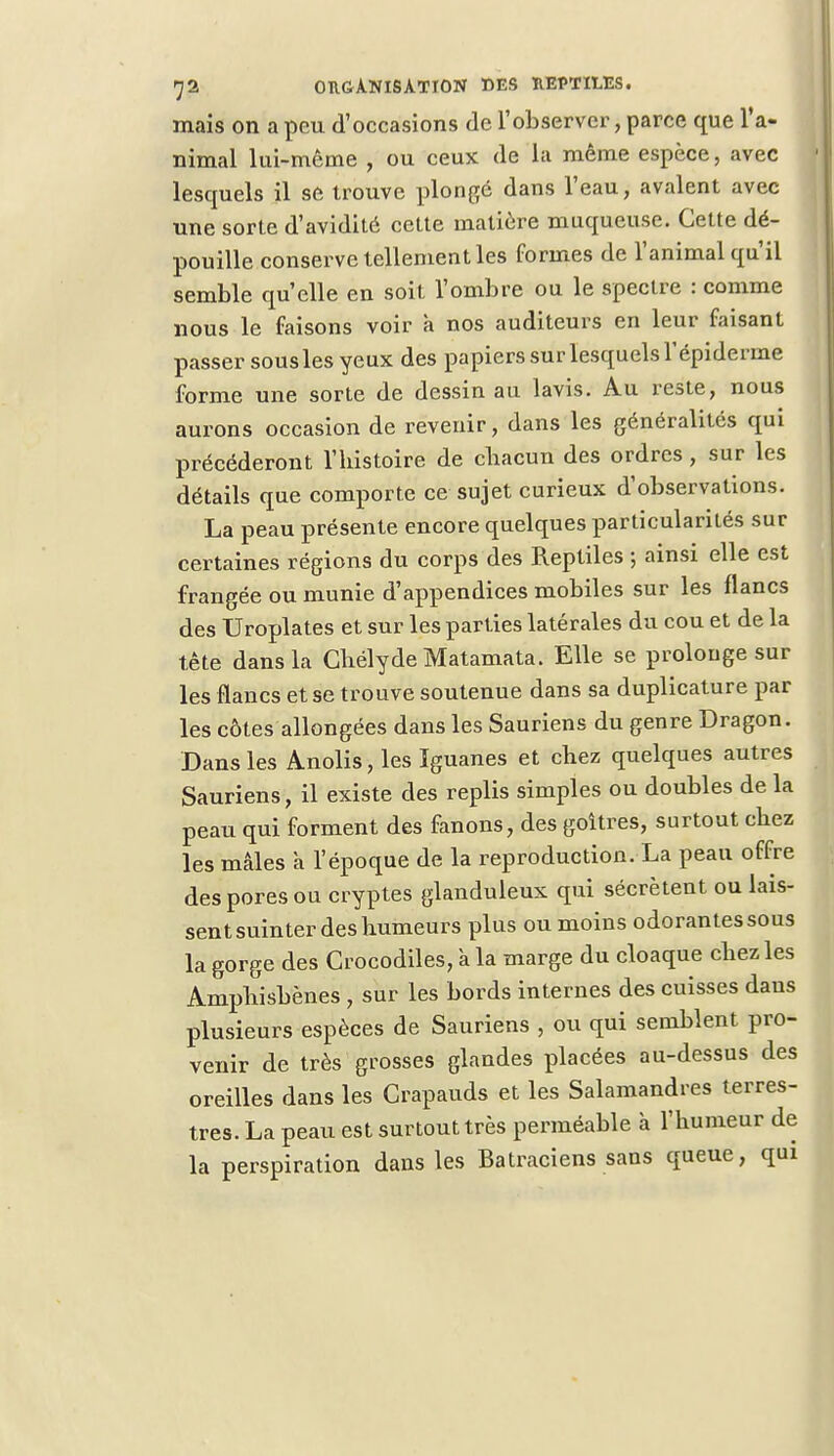 mais on a peu d'occasions de l'observer, parce que l'a- nimal lui-même , ou ceux de la même espèce, avec lesquels il se trouve plongé dans l'eau, avalent avec une sorte d'avidité cette matière muqueuse. Cette dé- pouille conserve tellement les formes de l'animal qu'il semble qu'elle en soit l'ombre ou le spectre : comme nous le faisons voir a nos auditeurs en leur faisant passer sousles yeux des papiers sur lesquels l'épiderme forme une sorte de dessin au lavis. Au reste, nous aurons occasion de revenir, dans les généralités qui précéderont l'histoire de chacun des ordres, sur les détails que comporte ce sujet curieux d'observations. La peau présente encore quelques particularités sur certaines régions du corps des Reptiles ; ainsi elle est frangée ou munie d'appendices mobiles sur les flancs des Uroplates et sur les parties latérales du cou et de la tête dans la Ghélyde Matamata. Elle se prolonge sur les flancs et se trouve soutenue dans sa duplicature par les côtes allongées dans les Sauriens du genre Dragon. Dans les Anolis, les Iguanes et chez quelques autres Sauriens, il existe des replis simples ou doubles de la peau qui forment des fanons, des goitres, surtout chez les mâles a l'époque de la reproduction. La peau offre des pores ou cryptes glanduleux qui sécrètent ou lais- sent suinter des humeurs plus ou moins odorantes sous la gorge des Crocodiles, à la marge du cloaque chez les Amphisbènes, sur les bords internes des cuisses daus plusieurs espèces de Sauriens , ou qui semblent pro- venir de très grosses glandes placées au-dessus des oreilles dans les Crapauds et les Salamandres terres- tres. La peau est surtout très perméable à l'humeur de la perspiration dans les Batraciens sans queue, qui