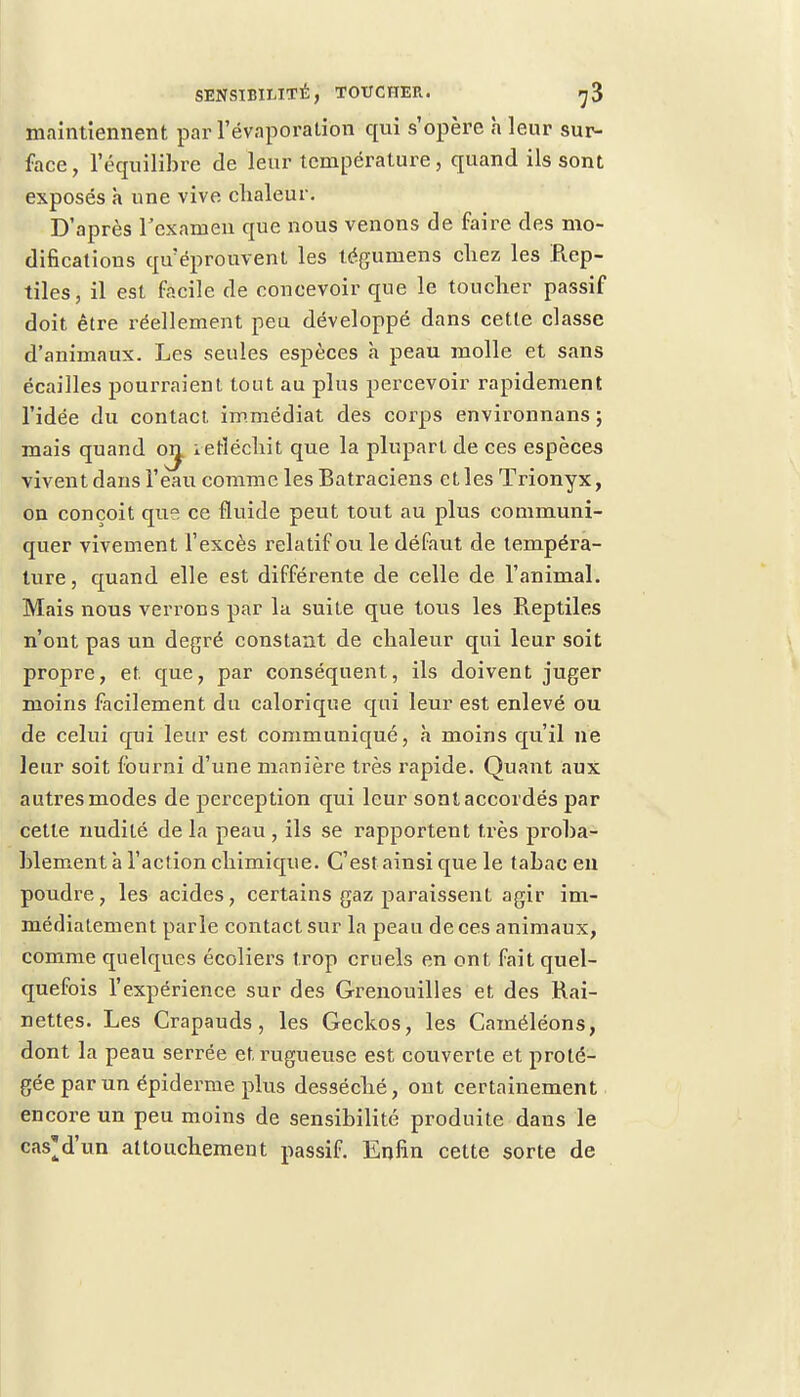 maintiennent par l'évaporalion qui s'opère h leur sur- face, l'équilibre de leur température, quand ils sont exposés à une vive chaleur. D'après l'examen que nous venons de faire des mo- difications qu'éprouvent les téguniens chez les Rep- tiles, il est facile de concevoir que le toucher passif doit être réellement peu développé dans cette classe d'animaux. Les seules espèces à peau molle et sans écailles pourraient tout au plus percevoir rapidement l'idée du contact immédiat des corps environnans ; mais quand oij. ietféchit que la plupart de ces espèces vivent dans l'eau comme les Batraciens et les Trionyx, on conçoit que ce fluide peut tout au plus communi- quer vivement l'excès relatif ou le défaut de tempéra- ture, quand elle est différente de celle de l'animal. Mais nous verrons par la suite que tous les Reptiles n'ont pas un degré constant de chaleur qui leur soit propre, et. que, par conséquent, ils doivent juger moins facilement du calorique qui leur est enlevé ou de celui qui leur est communiqué, à moins qu'il ne leur soit fourni d'une manière très rapide. Quant aux autres modes de perception qui leur sont accordés par cette nudité de la peau , ils se rapportent très proba- blement à l'action chimique. C'est ainsi que le tabac eu poudre, les acides, certains gaz paraissent agir im- médiatement parle contact sur la peau de ces animaux, comme quelques écoliers trop cruels en ont fait quel- quefois l'expérience sur des Grenouilles et des Rai- nettes. Les Crapauds, les Geckos, les Caméléons, dont la peau serrée et rugueuse est couverte et proté- gée par un épidémie plus desséché, ont certainement encore un peu moins de sensibilité produite dans le cas'd'un attouchement passif. Enfin cette sorte de