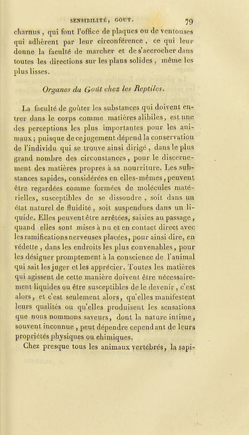 charnus , qui font l'office de plaques ou de ventouses qui adhèrent par leur circonférence , ce qui leur donne la faculté de marcher et de s'accrocher dans toutes les directions sur les plans solides , même les plus lisses. Organes du Goût chez les Reptiles. La faculté de goûter les substances qui doivent en- trer dans le corps comme matières alihiles , est une des perceptions les plus importantes pour les ani- maux; puisque de cejugement dépend la conservation de l'individu qui se trouve ainsi dirigé , dans le plus grand nombre des circonstances, pour le discerne- ment des matières propres à sa nourriture. Les sub- stances sapides, considérées en elles-mêmes, peuvent être regardées comme formées de molécules maté- rielles, susceptibles de se dissoudre , soit dans un état naturel de fluidité , soit suspendues dans un li- quide. Elles peuventêtre arrêtées, saisies au passage, quand elles sont mises à nu et en contact direct avec les ramifications nerveuses placées, pour ainsi dire, en védette , dans les endroits les plus convenables , pour les désigner promptemenf à la conscience de l'animal qui sait les juger et les apprécier. Toutes les matières qui agissent de cette manière doivent être nécessaire- ment liquides ou être susceptibles de le devenir , c'est alors, et c'est seulement alors, qu'elles manifestent leurs qualités ou qu'elles produisent les sensations que nous nommons saveurs, dont la nature intime, souvent inconnue , peut dépendre cependant de leurs propriétés physiques ou chimiques. Chez presque tous les animaux vertébrés, la sapi-