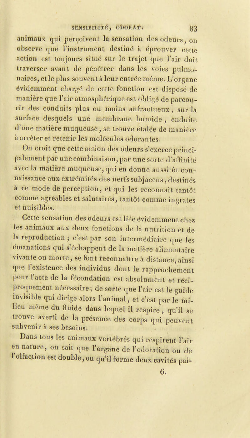 animaux qui perçoivent la sensation des odeurs on observe que l'instrument destiné à éprouver cette action est toujours situé sur le trajet que l'air doit traverser avant de pénétrer dans les voies pulmo- naires, etle plus souvent à leur entrée même. L'organe évidemment chargé de cette fonction est disposé de manière que l'air atmosphérique est obligé de parcou- rir des conduits plus ou moins anfractueux, sur la surface desquels une membrane humide , enduite d'une matière muqueuse, se trouve étalée de manière h arrêter et retenir les molécules odorantes. On croit que celte action des odeurs s'exerce princi- palement par une combinaison, par une sorte d'affinité avec la matière muqueuse,qui en donne aussitôt cou- naissance aux extrémités des nerfs subjacens, destinés a ce mode de perception, et qui les reconnaît tantôt comme agréables et salutaires, tantôt comme ingrates et nuisibles. Cette sensation des odeurs est liée évidemment chez les animaux aux deux fonctions de la nutrition et de la reproduction ; c'est par son intermédiaire que les émanations qui s'échappent de la matière alimentaire vivante ou morte, se font reconnaître à distance, ainsi que l'existence des individus dont le rapprochement pour l'acte de la fécondation est absolument et réci- proquement nécessaire; de sorte que l'air est le guide invisible qui dirige alors l'animal, et c'est par le mi- lieu même du fluide dans lequel il respire , qu'il se trouve averti de la présence des corps qui peuvent subvenir à ses besoins. Dans tous les animaux vertébrés qui respirent l'air en nature, on sait que l'organe de l'odoraliou ou de l'olfaction est double, ou qu'il forme deux cavités pai- 6.
