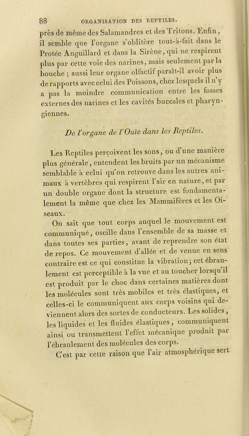près de même des Salamandres et des Tritons. Enfin , il semble que l'organe s'oblitère tout-a-fait dans le Protée Anguillard et dans la Sirène, qui ne respirent plus par cette voie des narines, mais seulement parla boucbe ; aussi leur organe olfactif paraît-il avoir plus de rapports avec celui des Poissons, cbez lesquels il n'y a pas la moindre communication entre les fosses externes des narines et les cavités buccales et pharyn- giennes. De l'organe de VOuïe dans les Reptiles. Les Reptiles perçoivent les sons, ou d'une manière plus générale, entendent les bruits par un mécanisme semblable à celui qu'on retrouve dans les autres ani- maux à vertèbres qui respirent l'air en nature, et par un double organe dont la structure est fondamenta- lement la même que cbez les Mammifères et les Oi- seaux. On sait que tout corps auquel le mouvement est communiqué, oscille dans l'ensemble de sa masse et dans toutes ses parties, avant de reprendre son état de repos. Ce mouvement d'allée et de venue en sens contraire est ce qui constitue la vibration; cet ébran- lement est perceptible a la vue et au toucber lorsqu'il est produit par le cboc dans certaines matières dont les molécules sont très mobiles et très élastiques, et celles-ci le communiquent aux corps voisins qui de- viennent alors des sortes de conducteurs. Les solides, les liquides et les fluides élastiques, communiquent ainsi ou transmettent l'effet mécanique produit par l'ébranlement des molécules des corps. C'est par cette raison que l'air atmosphérique sert