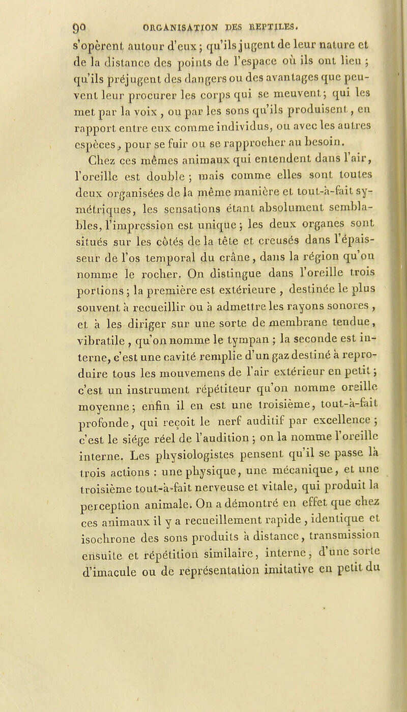 s'opèrcnl, autour d'eux ; qu'ils jugent de leur nature et de la distance des points de l'espace où ils ont lieu ; qu'ils préjugent des dangers ou des avantages que peu- vent leur procurer les corps qui se meuvent; qui les met par la voix , ou par les sons qu'ils produisent, en rapport entre eux comme individus, ou avec les autres espèces, pour se fuir ou se rapprocher au besoin. Chez ces mêmes animaux qui entendent dans l'air, l'oreille est double ; mais comme elles sont toutes deux organisées de la même manière eL tout-à-fait sy- métriques, les sensations étant absolument sembla- bles, l'impression est unique ; les deux organes sont situés sur les côtés de la tête et creusés dans l'épais- seur de l'os temporal du crâne, dans la région qu'on nomme le rocher. On distingue dans l'oreille trois portions ; la première est extérieure , destinée le plus souvent à recueillir ou à admettre les rayons sonores , et à les diriger sur une sorte de membrane tendue, vibratile , qu'on nomme le tympan ; la seconde est in- terne, c'est une cavité remplie d'un gaz destiné à repro- duire tous les mouvemens de l'air extérieur en petit ; c'est un instrument répétiteur qu'on nomme oreille moyenne; enfin il en est une troisième, tout-à-fait profonde, qui reçoit le nerf auditif par excellence ; c'est le siège réel de l'audition ; on la nomme l'oreille interne. Les physiologistes pensent qu'il se passe là trois actions : une physique, une mécanique, et une troisième tout-à-fait nerveuse et vitale, qui produit la perception animale. On a démontré en effet que chez ces animaux il y a recueillement rapide , identique et isochrone des sons produits à distance, transmission ensuite et répétition similaire, interne, d'une sorte d'imacule ou de représentation imitative en petit du