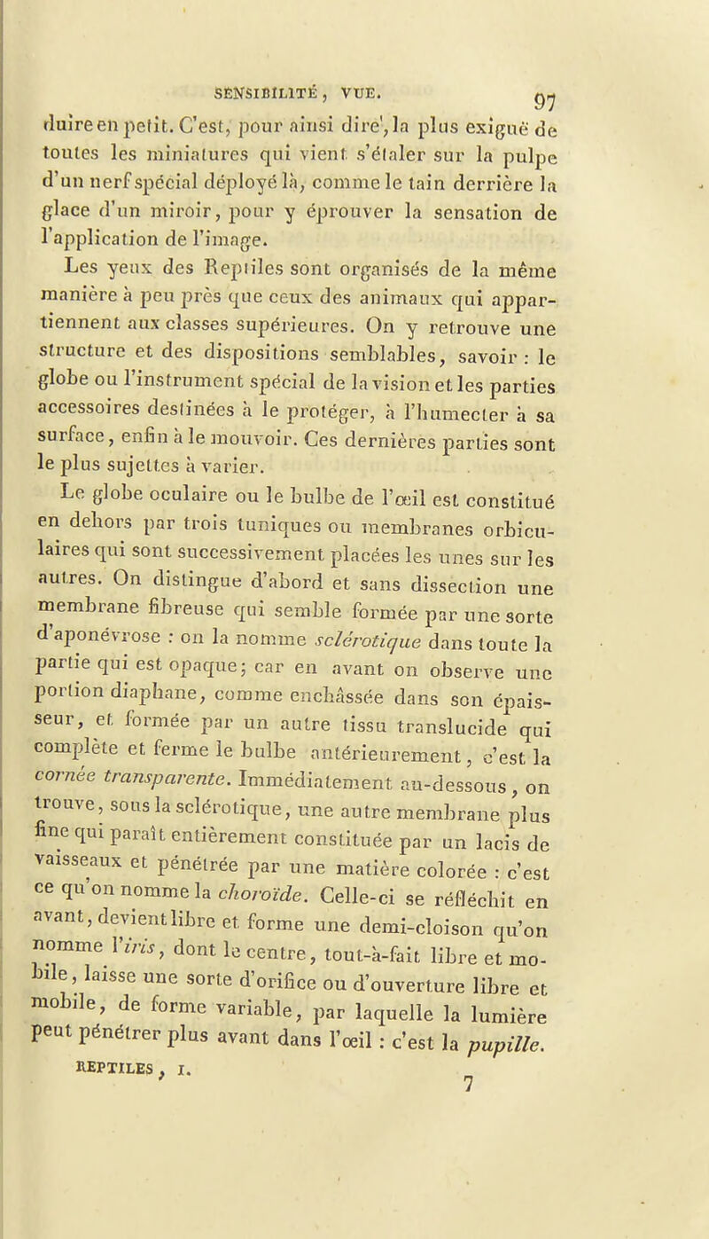duire en petit. C'est, pour ainsi dire', la plus exiguë de toutes les miniatures qui vient s'élaler sur la pulpe d'un nerf spécial déployé là, comme le tain derrière la glace d'un miroir, pour y éprouver la sensation de l'application de l'image. Les yeux des Repiiles sont organisés de la même manière à peu près que ceux des animaux qui appar- tiennent aux classes supérieures. On y retrouve une structure et des dispositions semblables, savoir: le globe ou l'instrument spécial de la vision elles parties accessoires deslinées à le proléger, à l'humecter à sa surface, enfin à le mouvoir. Ces dernières parties sont le plus sujettes à varier. Le globe oculaire ou le bulbe de l'œil est constitué en dehors par trois tuniques ou membranes orbicu- laires qui sont successivement placées les unes sur les autres. On distingue d'abord et sans dissection une membrane fibreuse qui semble formée par une sorte d'aponévrose : on la nomme sclérotique dans toute la partie qui est opaque; car en avant on observe une portion diaphane, comme enchâssée dans son épais- seur, et formée par un autre tissu translucide qui complète et ferme le bulbe antérieurement, c'est la cornée transparente. Immédiatement au-dessous , on trouve, sous la sclérotique, une autre membrane plus fine qui paraît entièrement constituée par un lacis de vaisseaux et pénétrée par une matière colorée : c'est ce qu on nomme la choroïde. Celle-ci se réfléchit en avant, devient libre et. forme une demi-cloison qu'on nomme l'iris, dont le centre, tout-à-fait libre et mo- bile, laisse une sorte d'orifice ou d'ouverture libre et mobile, de forme variable, par laquelle la lumière peut pénétrer plus avant dans l'œil : c'est la pupille. REPTILES f I.
