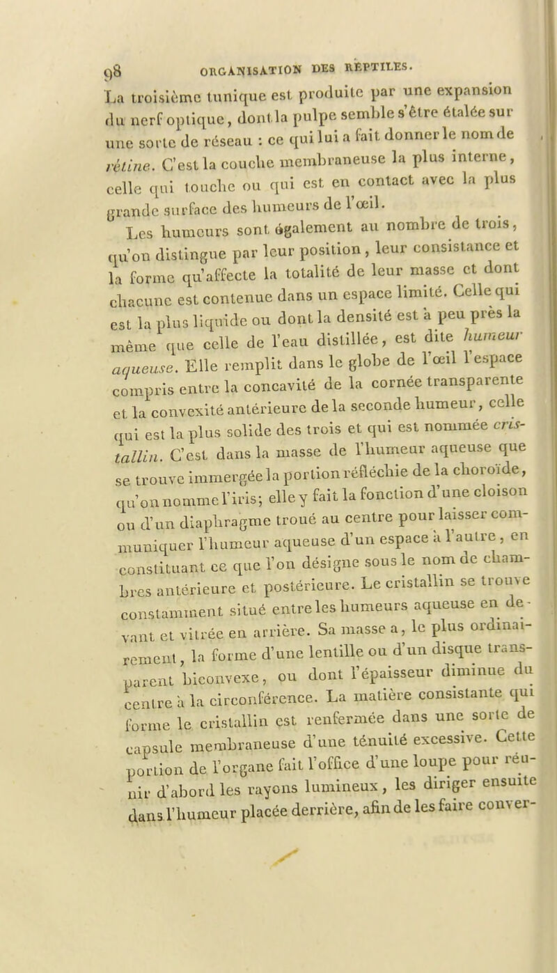 La troisième tunique est produite par une expansion «lu nerf optique, dontla pulpe semble s'être étalée sur une sorte de réseau : ce qui lui a fait donner le nom de véline. C'est la couche membraneuse la plus interne, celle qui touche ou qui est en contact avec la plus grande surface des humeurs de l'œil. Les humeurs sont également au nombre de trois, qu'on distingue par leur position, leur consistance et la forme qu'affecte la totalité de leur masse et dont chaîne est contenue dans un espace limité. Celle qui est la plus liquide ou dont la densité est a peu près la même que celle de Veau distillée, est dite humeur aqueuse. Elle remplit dans le globe de l'œil 1 espace compris entre la concavité de la cornée transparente et la convexité antérieure delà seconde humeur, celle qui est la plus solide des trois et qui est nommée cris- tallin. C'est dans la masse de l'humeur aqueuse que se. trouve immergée la portion réfléchie de la choroïde, qu'on nomme l'iris; elle y fait la fonction d'une cloison ou d'un diaphragme troué au centre pour laisser com- muniquer l'humeur aqueuse d'un espace a l'autre , en constituant ce que l'on désigne sous le nom de cham- bres antérieure et postérieure. Le cristallin se trouve constamment situé entre les humeurs aqueuse en de vaut et vilrée en arrière. Sa niasse a, le plus ordinai- rement , la forme d'une lentille ou d'un disque trans- parent biconvexe, ou dont l'épaisseur diminue du centre à la circonférence. La matière consistante qui forme le cristallin est renfermée dans une sorte de capsule membraneuse d'une ténuité excessive. Cette portion de l'organe fait l'office d'une loupe pour reu- nir d'abord les rayons lumineux, les diriger ensuite dans l'humeur placée derrière, afin de les faire couver-