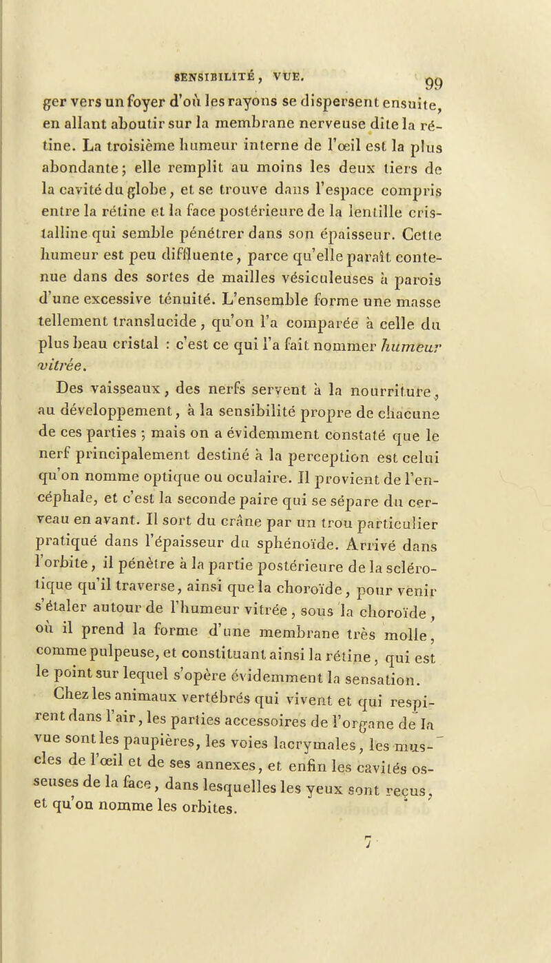 ger vers un foyer d'où les rayons se dispersent ensuite, en allant aboutir sur la membrane nerveuse dite la ré- tine. La troisième humeur interne de l'oeil est la plus abondante; elle remplit au moins les deux tiers de la cavité du globe, et se trouve dans l'espace compris entre la réline et la face postérieure de la lentille cris- talline qui semble pénétrer dans son épaisseur. Cette humeur est peu diffluente, parce qu'elle paraît conte- nue dans des sortes de mailles vésiculeuses à parois d'une excessive ténuité. L'ensemble forme une masse tellement translucide, qu'on l'a comparée à celle du plus beau cristal : c'est ce qui l'a fait nommer humeur vitrée. Des vaisseaux, des nerfs servent à la nourriture, au développement, à la sensibilité propre de chacune de ces parties -, mais on a évidemment constaté que le nerf principalement destiné k la perception est celui qu'on nomme optique ou oculaire. Il provient de l'en- céphale, et c'est la seconde paire qui se sépare du cer- veau en avant. Il sort du crâne par un trou particulier pratiqué dans l'épaisseur du sphénoïde. Arrivé dans l'orbite, il pénètre à la partie postérieure de la scléro- tique qu'il traverse, ainsi que la choroïde, pour venir s'étaler autour de l'humeur vitrée , sous la choroïde , où il prend la forme d'une membrane très molle, comme pulpeuse, et constituant ainsi la rétine, qui est le point sur lequel s'opère évidemment la sensation. Chez les animaux vertébrés qui vivent et qui respi- rent dans l'air, les parties accessoires de l'organe dela vue sont les paupières, les voies lacrymales, les mus- cles de l'œil et de ses annexes, et enfin les cavités os- seuses de la face, dans lesquelles les yeux sont reçus ; et qu'on nomme les orbites. :