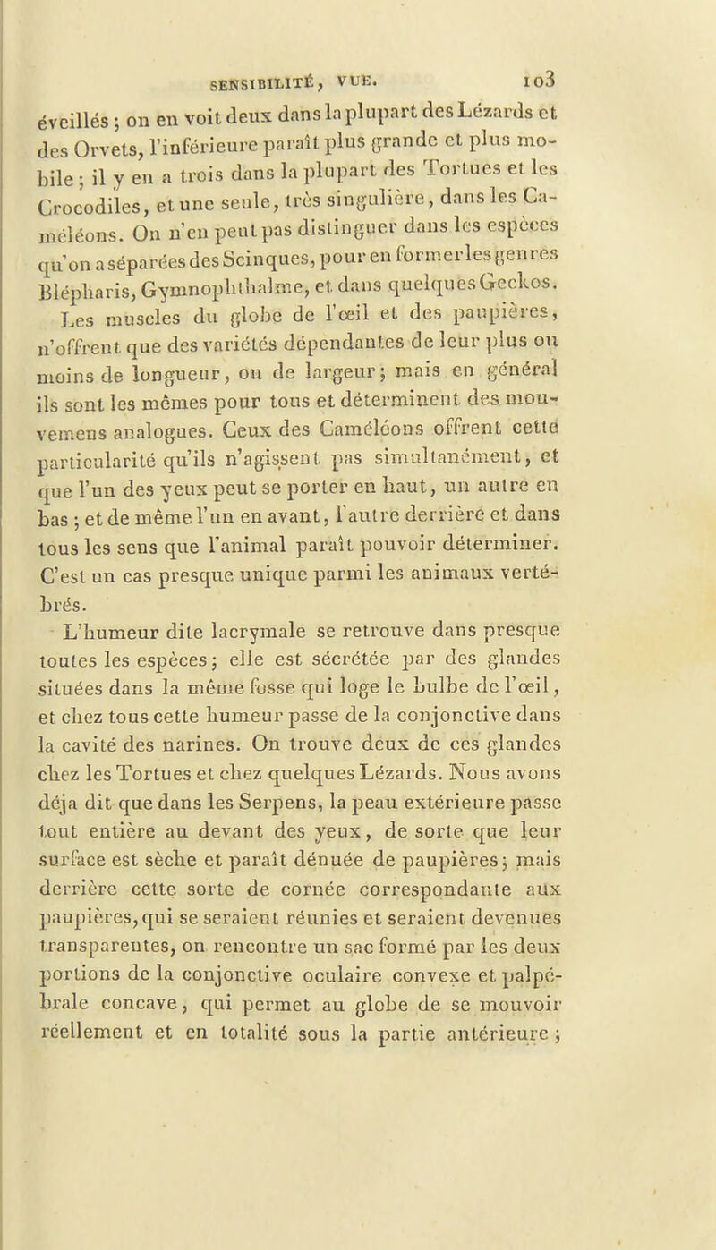 éveillés ; on en voit deux dans la plupart des Lézards et des Orvets, l'inférieure paraît plus grande et plus mo- bile ; il y en a trois dans la plupart des Tortues et les Crocodiles, et une seule, 1res singulière, dans les Ca- méléons. On n'en peut pas distinguer dans les espèces qu'onaséparéesdesScinques,pourenformerlesgenre3 Blépharis, Gyninoplilbalme, et. dans quelques Geckos. Les muscles du globe de l'œil et des paupières, n'offrent que des variétés dépendantes de leur plus ou moins de longueur, ou de largeur; mais en général ils sont les mêmes pour tous et déterminent des mou- vemens analogues. Ceux des Caméléons offrent cette particularité qu'ils n'agissent, pas simultanément, et que l'un des yeux peut se porter en haut, un autre en bas ; et de même l'un en avant, l'autre derrière et dans tous les sens que l'animal paraît pouvoir déterminer. C'est un cas presque unique parmi les animaux verté- brés. L'humeur dite lacrymale se retrouve dans presque toutes les espèces; elle est sécrétée par des glandes situées dans la même fosse qui loge le bulbe de l'œil, et chez tous cette humeur passe de la conjonctive dans la cavité des narines. On trouve deux de ces glandes chez les Tortues et chez quelques Lézards. Nous avons déjà dit que dans les Serpens, la peau extérieure passe tout entière au devant des yeux, de sorte que leur surface est sèche et paraît dénuée de paupières; mais derrière cette, sorte de cornée correspondante aux paupières, qui se seraient réunies et seraient, devenues transparentes, on rencontre un sac formé par les deux portions delà conjonctive oculaire convexe etpalpé- brale concave, qui permet au globe de se mouvoir réellement et en totalité sous la partie antérieure ;
