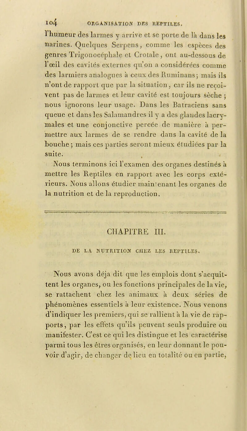 l'humeur des larmes y arrive et se porte de la dans les narines. Quelques Serpens, comme les espèces des genres Trigonocéphale et Crotale, ont au-dessous de l'œil des cavilés externes tpi'on a considérées comme des larmiers analogues à ceux des Runiinans; mais ils n'ont de rapport que par la situation , car ils ne reçoi- vent pas de larmes et leur cavité est toujours sèche ; nous ignorons leur usage. Dans les Batraciens sans queue et dans les Salamandres il y a des glandes lacry- males et une conjonctive j>ercée de manière à per- mettre aux larmes de se rendre dans la cavité de la Louche; mais ces parties seront mieux étudiées par la suite. Nous terminons ici l'examen des organes destinés à mettre les Reptiles en rapport avec les corps exté- rieurs. Nous allons étudier main'enant les organes de la nutrition et de la reproduction. CHAPITRE III. DE LA NUTRITION CHEZ LES REPTILES. Nous avons déjà dit que les emplois dont s'acquit- tent les organes, ou les fonctions principales de la vie, se rattachent chez les animaux à deux séries de phénomènes essentiels à leur existence. Nous venons d'indiquer les premiers, qui se rallient à la vie de rap- ports, par les effets qu'ils peuvent seuls produire ou manifester. C'est ce qui les distingue et les caractérise parmi tous les êtres organisés, en leur donnant le pou- voir d'agir, de changer de lieu en totalité ou en partie,