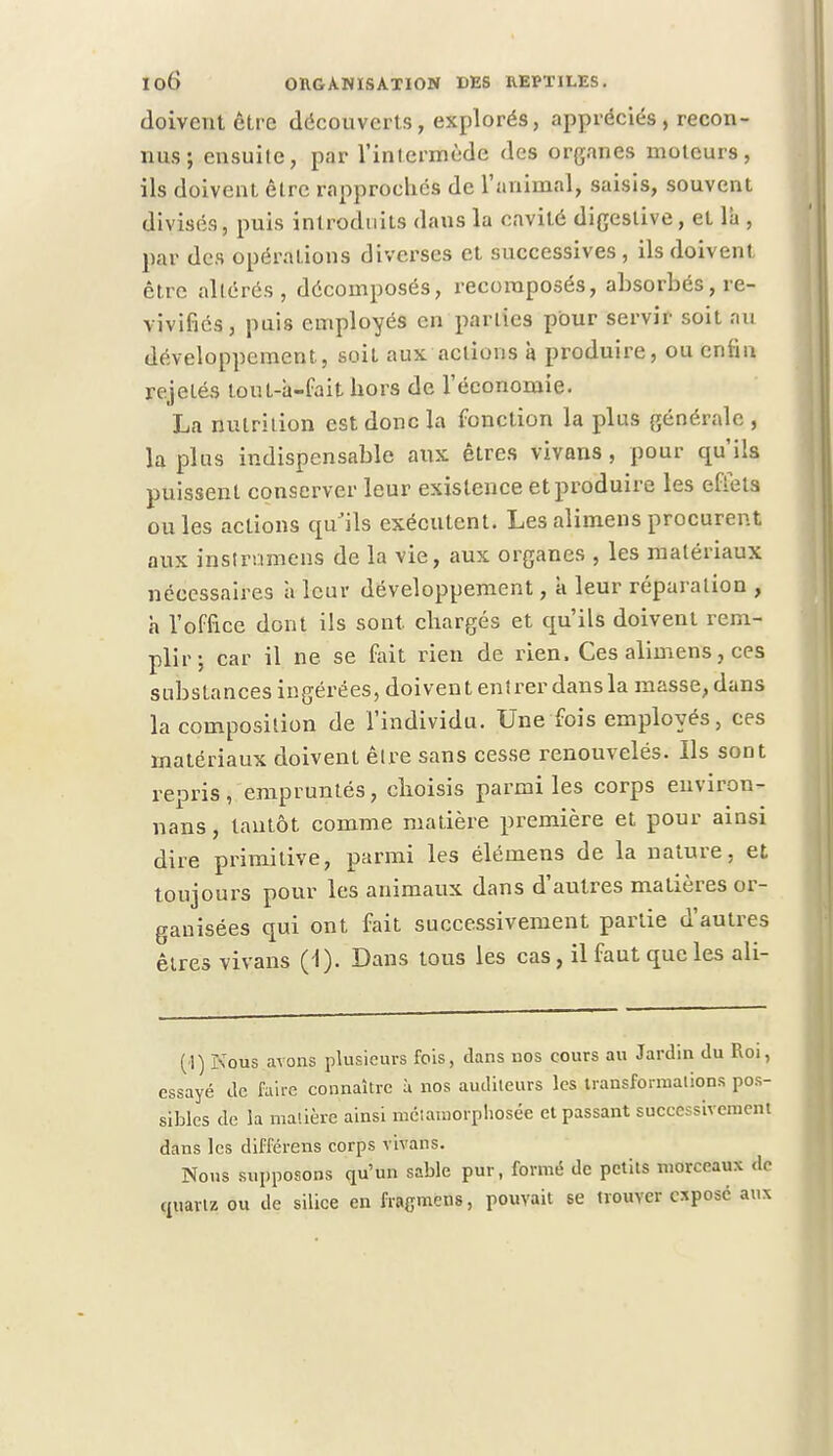doivent être découverts, explorés, appréciés , recon- nus ; ensuite, par l'intermède des organes moteurs, ils doivent être rapprochés de l'animal, saisis, souvent divisés, puis introduits dans la cavité digeslive, et là , par des opérations diverses et successives, ils doivent être altérés, décomposés, recomposés, absorbés, re- vivifiés , puis employés en parues pour servir soit au développement, soit aux actions à produire, ou enfin rejelés tout-à-fait hors de l'économie. La nutrition est donc la fonction la plus générale , la plus indispensable aux êtres vivans , pour crn'ils puissent conserver leur existence et produire les effets ouïes actions qu'ils exécutent. Lesalimens procurent aux instrumens de la vie, aux organes , les matériaux nécessaires h leur développement, a leur réparation , h l'office dont ils sont, chargés et qu'ils doivent rem- plir; car il ne se fait rien de rien. Ces alimens, ces substances ingérées, doivent entrer dans la masse, dans la composition de l'individu. Une fois employés, ces matériaux doivent être sans cesse renouvelés. Ils sont repris, empruntés, choisis parmi les corps euviron- nans, tantôt comme matière première et pour ainsi dire primitive, parmi les élémens de la nature, et toujours pour les animaux dans d'autres matières or- ganisées qui ont fait successivement partie d'autres êtres vivans (1). Dans tous les cas, il faut que les ali- (\) Nous avons plusieurs fois, dans nos cours au Jardin du Roi, essayé de faire connaître à nos auditeurs les transformations pos- sibles de la matière ainsi métamorphosée et passant successivement dans les différens corps vivans. Nous supposons qu'un sable pur, formé de petits morceaux de quartz ou de silice en fragmens, pouvait se trouver eiposé aux