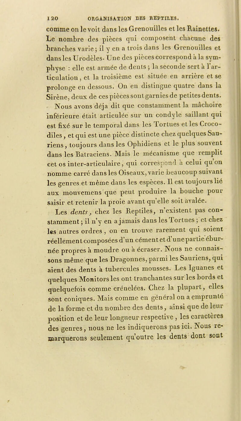 comme on le voit dans les Grenouilles et les Rainettes. Le nombre des pièces qui composent cliacune des branches varie; il y en a trois dans les Grenouilles et dans les Urodèles- Une des pièces correspond à la sym- physe : elle est armée de dents ; la seconde sert à l'ar- ticulation , et la troisième est située en arrière et se prolonge en dessous. On en distingue quatre dans la Sirène, deux de ces pièces sont garnies de petites dents. Nous avons déjà dit que constamment la mâchoire inférieure était articulée sur un condyle saillant qui est fixé sur le temporal dans les Tortues et les Croco- diles , et qui est une pièce distincte chez quelques Sau- riens, toujours dans les Ophidiens et le plus souvent dans les Batraciens. Mais le mécanisme que remplit cet os inter-articulaire, qui correspond a celui qu'on nomme carré dans les Oiseaux, varie beaucoup suivant les genres et même dans les espèces. Il est toujours lié aux mouvemens que peut produire la bouche pour saisir et retenir la proie avant quelle soit avalée. Les dents, chez les Reptiles, n'existent pas con- stamment ; il n'y en a jamais dans les Tortues ; et chez les autres ordres , on en trouve rarement qui soient réellement composées d'un cément et d'unepartieébur- née propres k moudre ou à écraser. Nous ne connais- sons même que les Dragonnes, parmi les Sauriens, qui aient des dents à tubercules mousses. Les Iguanes et quelques Monitorsles ont tranchantes sur les bords et quelquefois comme crénelées. Chez la plupart, elles sont coniques. Mais comme en général on a emprunté de la forme et du nombre des dents, ainsi que de leur position et de leur longueur respective, les caractères des genres, nous ne les indiquerons pas ici. Nous re- marquerons seulement qu'outre les dents dont sont