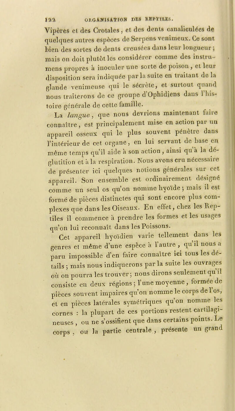 Vipères et des Crotales, et des dents canaliculées de quelques autres espèces de Serpens venimeux. Ce sont Lien des sortes de dents creusées dans leur longueur ; mais on doit plutôt les considérer comme des instru- irions propres à inoculer une sorte de poison , et leur disposit ion sera indiquée par la suite en traitant de la glande venimeuse qui le sécrète, et surtout quand nous traiterons de ce groupe d'Ophidiens dans l'his- toire générale de cette famille. La langue, que nous devrions maintenant faire connaître, est principalement mise en action par un appareil osseux qui le plus souvent pénètre dans l'intérieur de cet organe, en lui servant de base en même temps qu'il aide a son action, ainsi qu'à la dé- glutition et à la respiration. Nous avons cru nécessaire de présenter ici quelques notions générales sur^ cet appareil. Son ensemble est ordinairement désigné comme un seul os qu'on nomme hyoïde j mais il est formé de pièces distinctes qui sont encore plus com- plexes que dans les Oiseaux. En effet, chez les Rep- tiles il commence à prendre les formes et les usages qu'on lui reconnaît dans les Poissons. Cet appareil hyoïdien varie tellement dans les genres et même d'une espèce à l'autre , qu'il nous a paru impossible d'en faire connaître ici tous les dé- tails ; mais nous indiquerons parla suite les ouvrages où on pourra les trouver ; nous dirons seulement qu'il consiste en deux régions ; l'une moyenne, formée de pièces souvent impaires qu'on nomme le corps de l'os, et en pièces latérales symétriques qu'on nomme les cornes : la plupart de ces portions restent cartilagi- neuses , ou ne s'ossifient que dans certains points. Le corps , ou la partie centrale , présente un grand
