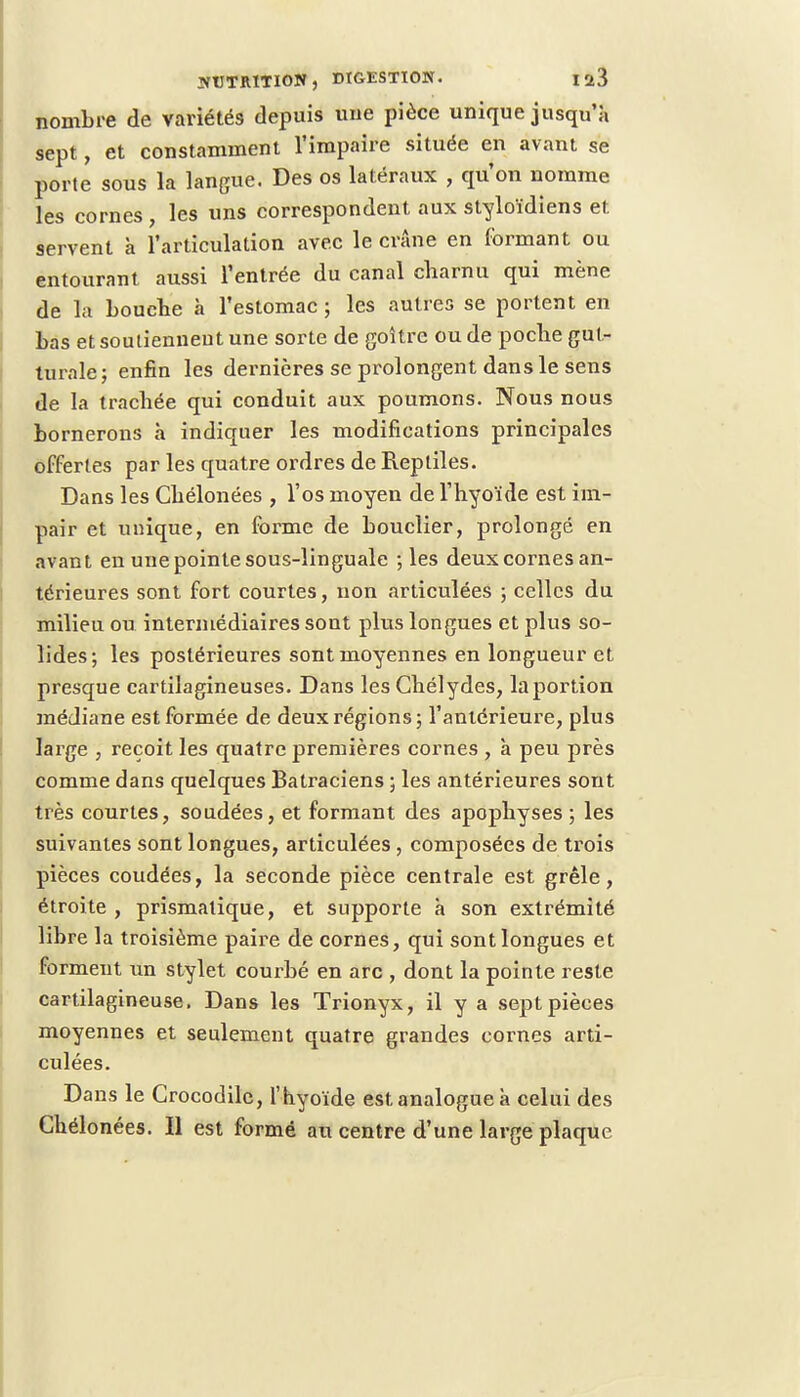nombre de variétés depuis une pièce unique jusqu'à sept, et constamment l'impaire située en avant se porte sous la langue. Des os latéraux , qu'on nomme les cornes , les uns correspondent aux styloïdiens et servent à l'articulation avec le crâne en formant ou entourant aussi l'entrée du canal charnu qui mène de la bouche à l'estomac ; les autres se portent en bas et soutiennent une sorte de goitre ou de poche gut- turale; enfin les dernières se prolongent dans le sens de la trachée qui conduit aux poumons. Nous nous bornerons à indiquer les modifications principales offertes par les quatre ordres de Reptiles. Dans les Chélonées , l'os moyen de l'hyoïde est im- pair et unique, en forme de bouclier, prolongé en avant en une pointe sous-linguale ; les deux cornes an- térieures sont fort courtes, non articulées ; celles du milieu ou intermédiaires sont plus longues et plus so- lides; les postérieures sont moyennes en longueur et presque cartilagineuses. Dans les Chélydes, la portion médiane est formée de deux régions; l'antérieure, plus large , reçoit les quatre premières cornes , à peu près comme dans quelques Batraciens ; les antérieures sont très courtes, soudées, et formant des apophyses ; les suivantes sont longues, articulées , composées de trois pièces coudées, la seconde pièce centrale est grêle, étroite , prismatique, et supporte à son extrémité libre la troisième paire de cornes, qui sont longues et forment un stylet courbé en arc , dont la pointe reste cartilagineuse. Dans les Trionyx, il y a sept pièces moyennes et seulement quatre grandes cornes arti- culées. Dans le Crocodile, l'hyoïde est analogue à celui des Chélonées. Il est formé au centre d'une large plaque