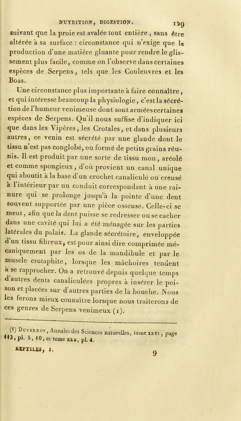 suivant que la proie est avalée tout entière , sans être altérée à sa surface : circonstance qui n'exige que lu production d'une matière gluante pour rendre le glis- sement plus facile, comme on l'observe dans certaines espèces de Serpens, tels que les Couleuvres et les Boas. Une circonstance plus importante à faire connaître, et qui intéresse beaucoup la physiologie, c'estla sécré- tion de l'humeur venimeuse dont sont armées certaines espèces de Serpens. Qu'il nous suffise d'indiquer ici que dans les Vipères, les Crotales, et dans plusieurs autres, ce venin est sécrété par une glande dont le tissu n'est pas conglobé, ou formé de petits grains réu- nis. Il est produit par une sorte de tissu mou, aréolé et comme spongieux, d'où provient un canal unique qui aboutit à la base d'un crochet canaliculé ou creusé à l'intérieur par un conduit correspondant à une rai- nure qui se prolonge jusqu'à la pointe d'une dent souvent supportée par une pièce osseuse. Celle-ci se meut, afin que la dent puisse se redresser ou se cacher dans une cavité qui lui a été ménagée sur les parties latérales du palais. La glande sécrétoire, enveloppée d'un tissu fibreux, est pour ainsi dire comprimée mé- caniquement par les os de la mandibule et par le muscle crotaphite, lorsque les mâchoires tendent à se rapprocher. On a retrouvé depuis quelque temps d'autres dents canaliculées propres à insérer le poi- son et placées sur d'autres parties de la bouche. Nous les ferons mieux connaître lorsque nous traiterons de ces genres de Serpens venimeux (i). (1) Duvernoy , Annales des Sciences naturelles, lome xxvi, page «3, pl. 5, 40, et tome xxx, pL 4. REPTILES, t.