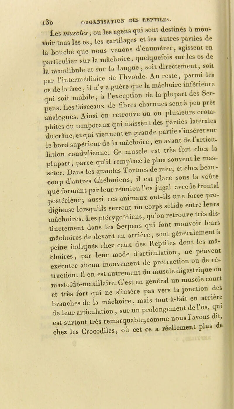 Les muscles, ou les agens qui sont destinés à mou- voir tous les os, les cartilages et. les autres parties de la bouche que nous venons d'énumérer, agissent en particulier sur la mâchoire, quelquefois sur les os de la mandibule et sur la langue , soit directement, soit par l'intermédiaire de l'hyoïde. Au reste, parmi les os de la face, il n'y a guère que la mâchoire inférieure aux soit mobile, a l'exception de la plupart des Ser- pens Les faisceaux de fibres charnues sont à peu près analogues. Ainsi on retrouve un ou plusieurs crota- phites ou temporaux qui naissent des parties latérales du crâne, etqui viennenten grande parties insérer sur le bord supérieur de la mâchoire, en avant de 1 articu- lation condylienne. Ce muscle est très fort chez la plupart, parce qu'il remplace le plus souvent le mas- séter. Dans les grandes Tortues de mer, et chez beau- coup d'autres Chéloniens, il est placé sous la voûte que forment parleur réunion l'os jugal avec le frontal postérieur-, aussi ces animaux ont-ils une force pro- digieuse lorsqu'ils serrent un corps solide entre leurs mâchoires. Les ptérygoïdiens, qu'on retrouve très dis- tinctement dans les Serpens qui font mouvoir leurs mâchoires de devant en arrière, sont généralement a peine indiqués chez ceux des Reptiles dont les mâ- choires, par leur mode d'articulation, ne peuvent exécuter aucun mouvement de protraction ou de re- traction. 11 en est autrement du muscle digastnque ou xnastoïdo-maxillaire.C'est en général un muscle corn- et très fort qui ne s'insère pas vers la jonction de. branches de la mâchoire, mais tout-a-fait en amer de leur articulation , sur un prolongement del os, qui est surtout très remarquable,comme nous 1 avons du chez les Crocodiles, où cet os a réellement plus de
