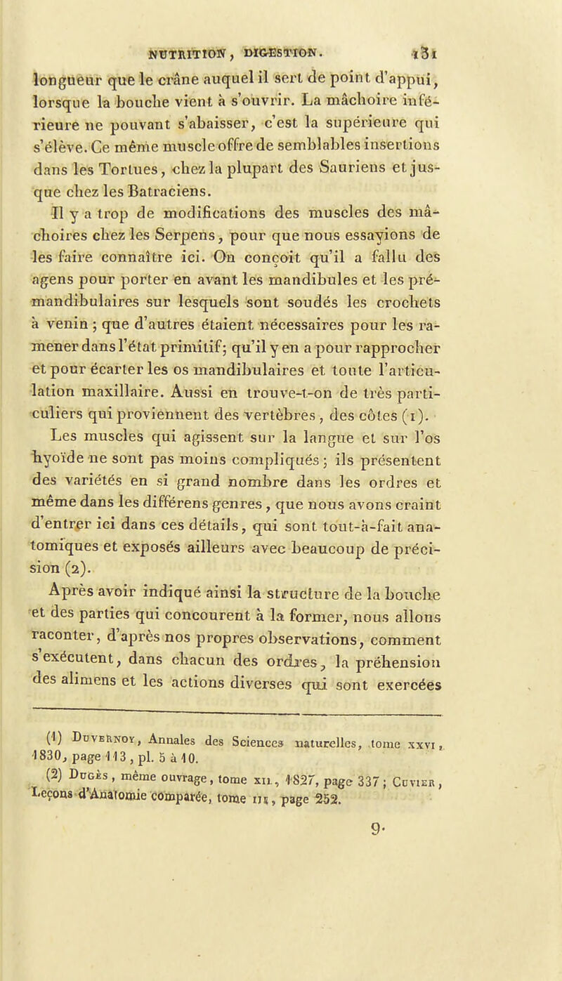 longueur que le crâne auquel il sert de point d'appui, lorsque la bouche vient à s'ouvrir. La mâchoire infé- rieure ne pouvant s'abaisser, c'est la supérieure qui s'élève. Ce même muscle offre de semblables insertions dans les Tortues, chez la plupart des Sauriens et jus- que chez les Batraciens. Il y a trop de modifications des muscles des mâ- choires chez les Serpens, pour que nous essayions de les faire connaître ici. On conçoit qu'il a fallu des agens pour porter en avant les mandibules et les pré- mandibulaires sur lesquels sont soudés les crochets à venin ; que d'autres étaient nécessaires pour les ra- mener dans l'état primitif ; qu'il y en a pour rapprocher et pour écarter les os mandibulaires et tonte l'articu- lation maxillaire. Aussi en trouve-t-on de très parti- culiers qui proviennent des vertèbres , des côtes (i). Les muscles qui agissent sur la langue et sur l'os hyoïde ne sont pas moins compliqués ; ils présentent des variétés en si grand nombre dans les ordres et même dans les différens genres, que nous avons craint d'entrer ici dans ces détails, qui sont tout-à-fait ana- tomiques et exposés ailleurs avec beaucoup de préci- sion (2). Après avoir indiqué ainsi la structure de la bouche et des parties qui concourent à la former, nous allons raconter, d'après nos propres observations, comment s exécutent, dans chacun des ordres., la préhension des alimens et les actions diverses qui sont exercées (1) Duvernoy, Annales des Sciences naturelles, tome xxvi, 1830, page 113, pl. 5 à 10. (2) Dugès , même ouvrage, tome xu, 1827, page 337; Cvvier, Leçons d'Anatomie comparée, tome us, page 252. 9-